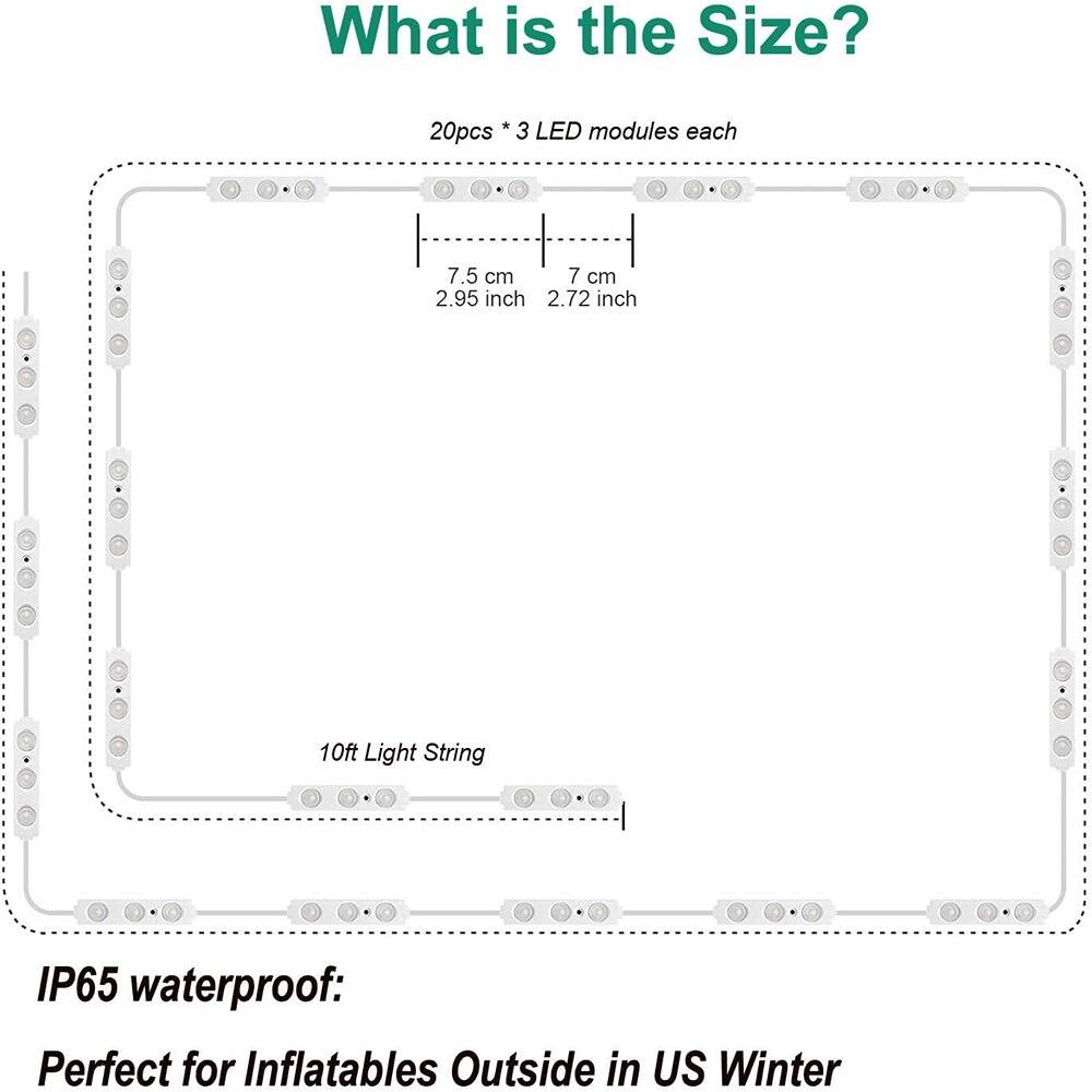 What is the Size?

20pcs * 3 LED modules each

7.5 cm (2.95 inch) x 7 cm (2.72 inch)

10ft Light String

IP65 waterproof: Perfect for Inflatables Outside in US Winter