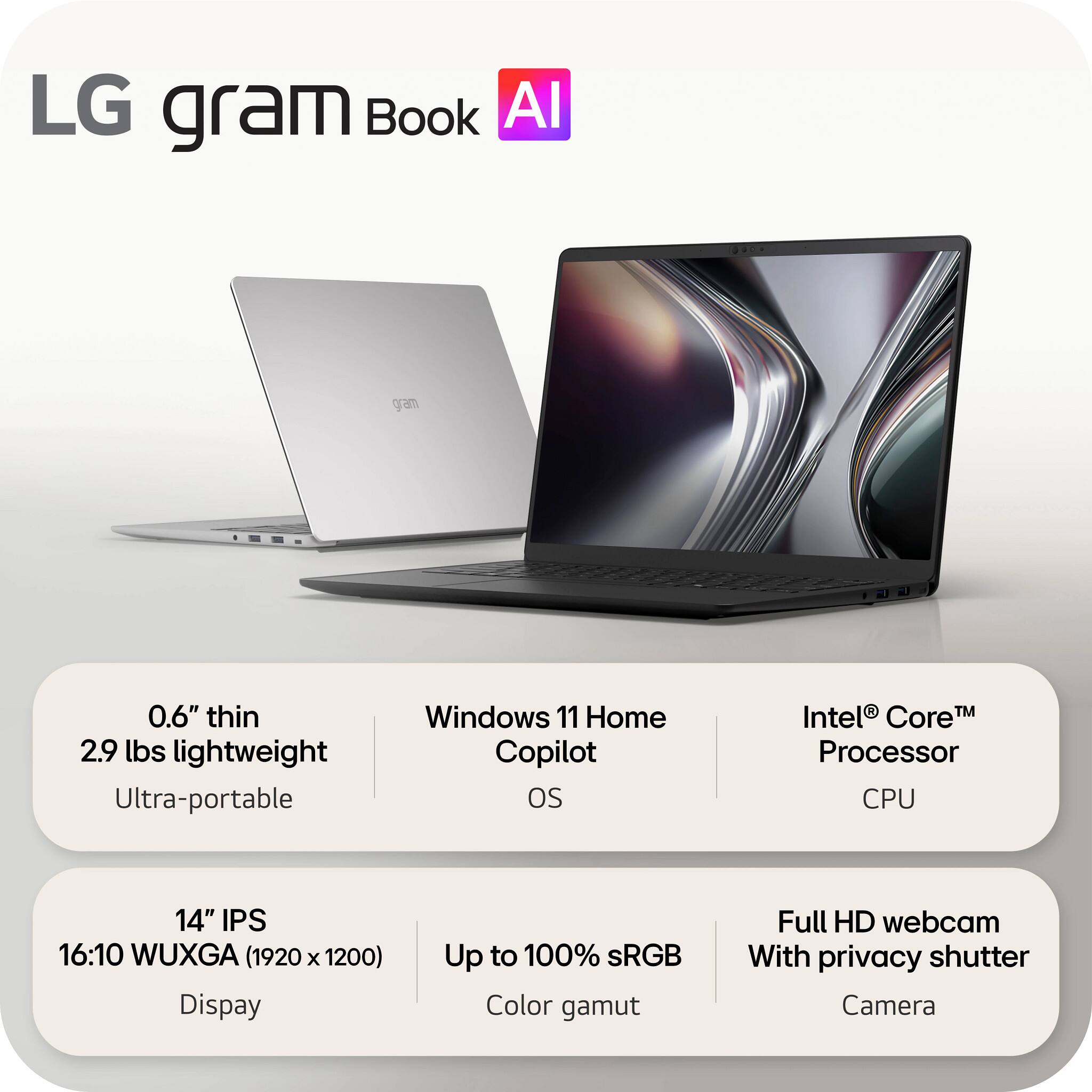 LG gram Book AI

0.6" thin 2.9 lbs lightweight Ultra-portable

Windows 11 Home Copilot OS

Intel® Core™ Processor CPU

14" IPS 16:10 WUXGA (1920 x 1200) Display

Up to 100% sRGB Color gamut

Full HD webcam With privacy shutter Camera