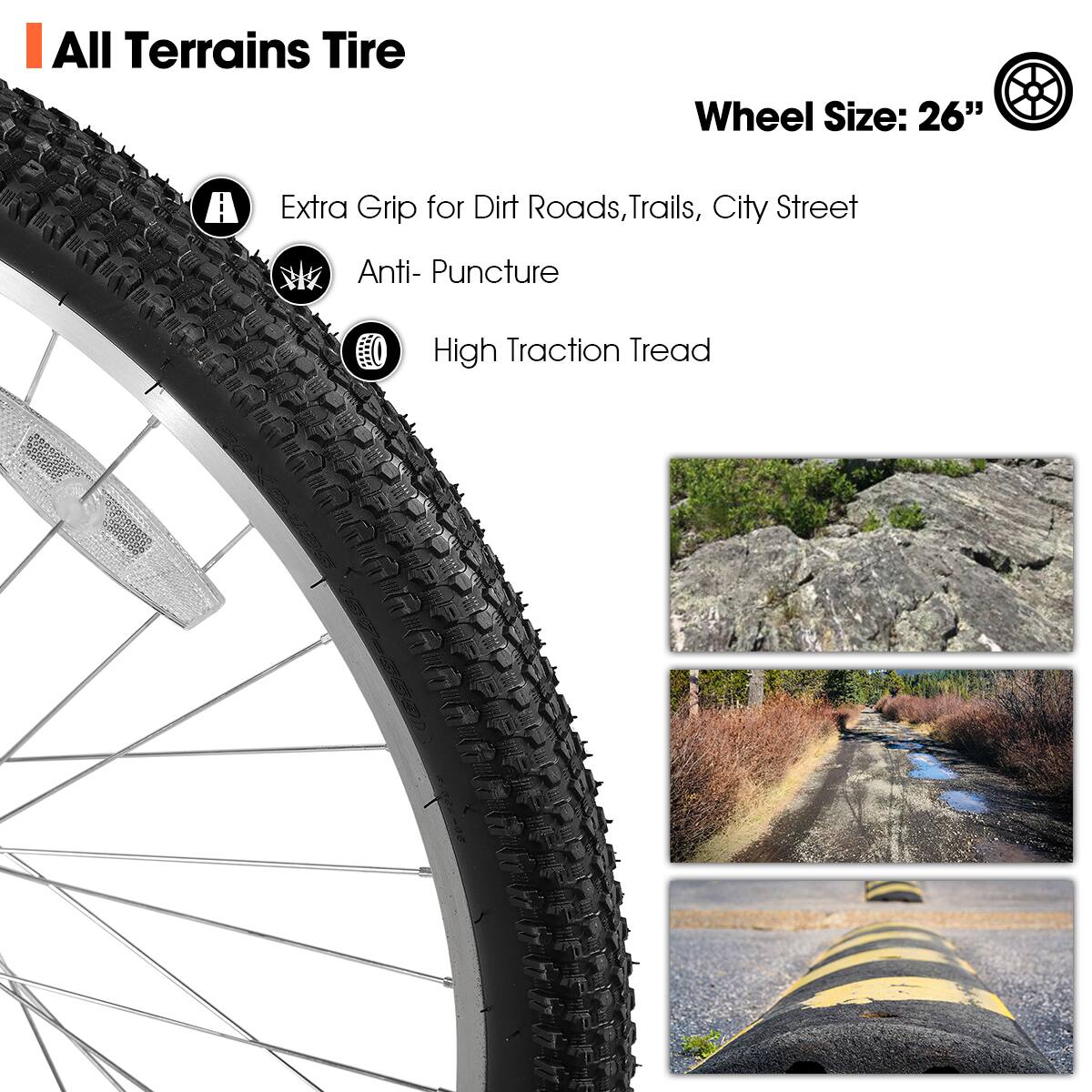 All Terrains Tire

Wheel Size: 26"

- Extra Grip for Dirt Roads, Trails, City Street
- Anti-Puncture
- High Traction Tread