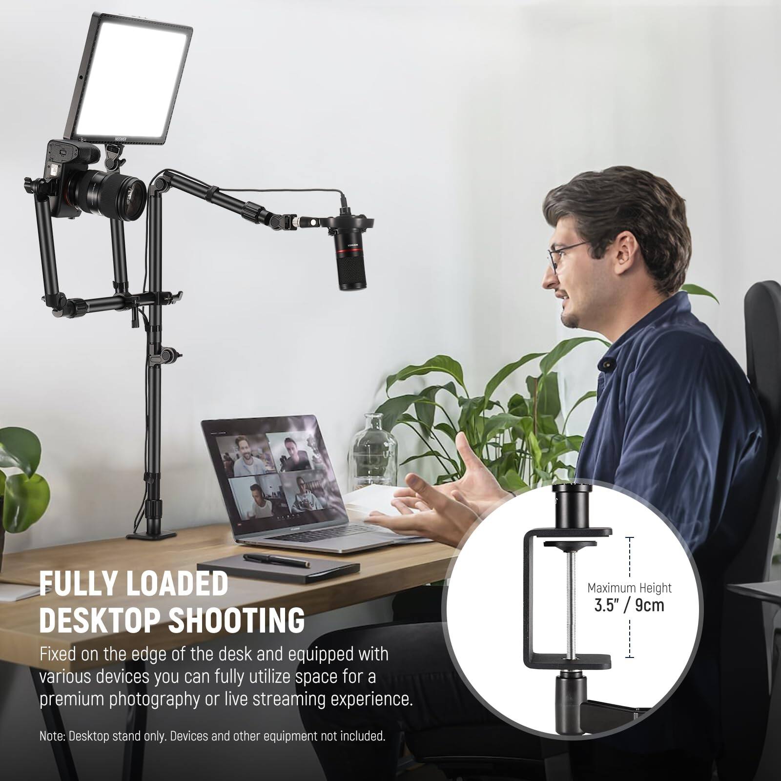 FULLY LOADED DESKTOP SHOOTING

Fixed on the edge of the desk and equipped with various devices, you can fully utilize space for a premium photography or live streaming experience.

Note: Desktop stand only. Devices and other equipment not included.

Maximum Height 3.5" / 9cm
