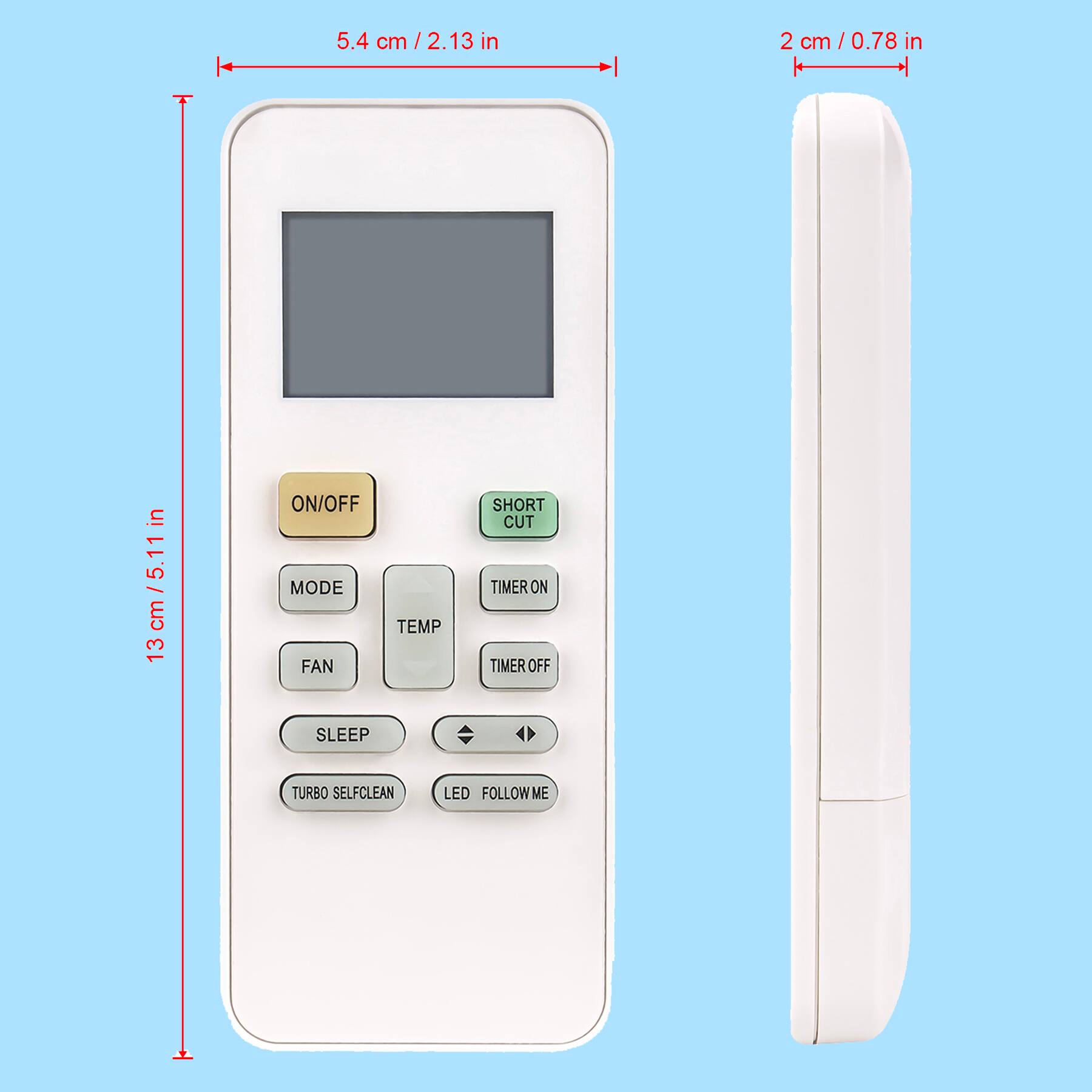5.4 cm / 2.13 in  
2 cm / 0.78 in  
13 cm / 5.11 in  

ON/OFF  
MODE  
FAN  
TEMP  
TIMER ON  
TIMER OFF  
SLEEP  
TURBO SELF CLEAN  
LED  
FOLLOW ME  
SHORT CUT