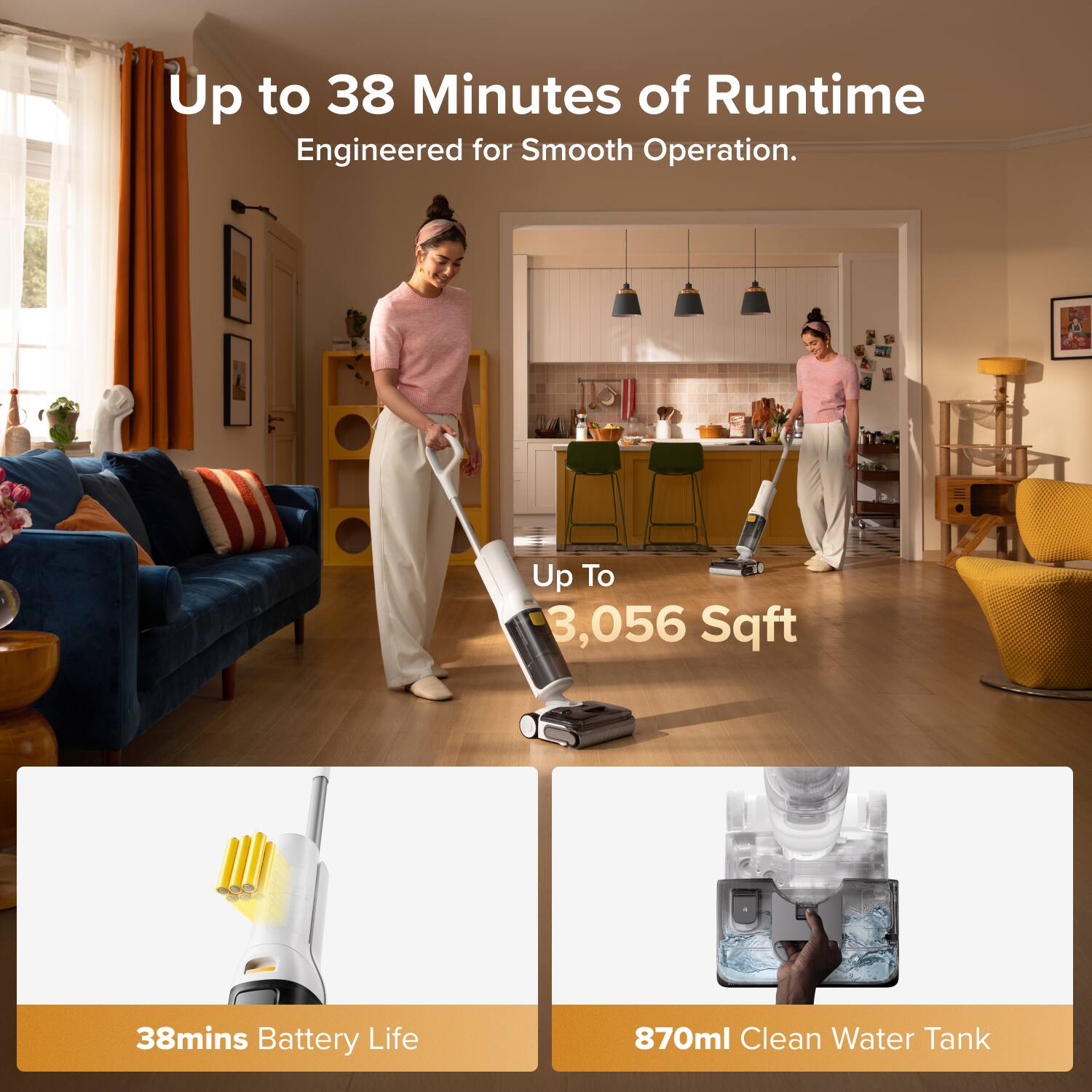 Up to 38 Minutes of Runtime Engineered for Smooth Operation.  
Up To 3,056 Sqft  
38mins Battery Life  
870ml Clean Water Tank