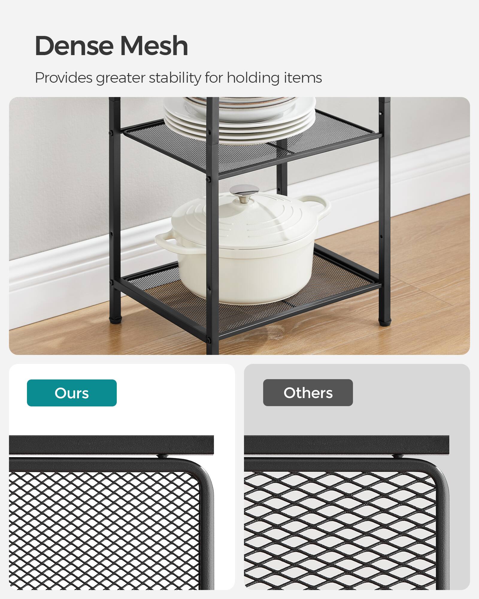 Dense Mesh  
Provides greater stability for holding items  

Ours  
Others