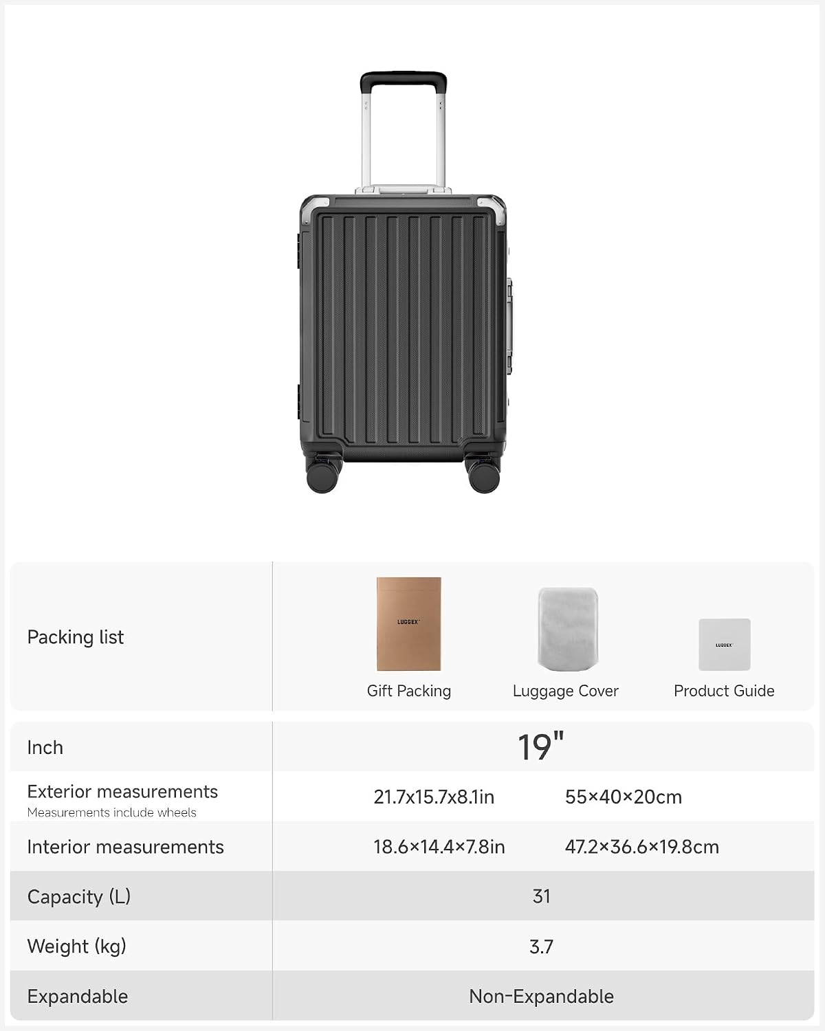 Packing list

LUGGER

Gift Packing
Luggage Cover
Product Guide

Inch
19"

Exterior measurements
Measurements include wheels
21.7x15.7x8.1in 55x40x20cm

Interior measurements
18.6x14.4x7.8in 47.2x36.6x19.8cm

Capacity (L)
31

Weight (kg)
3.7

Expandable
Non-Expandable