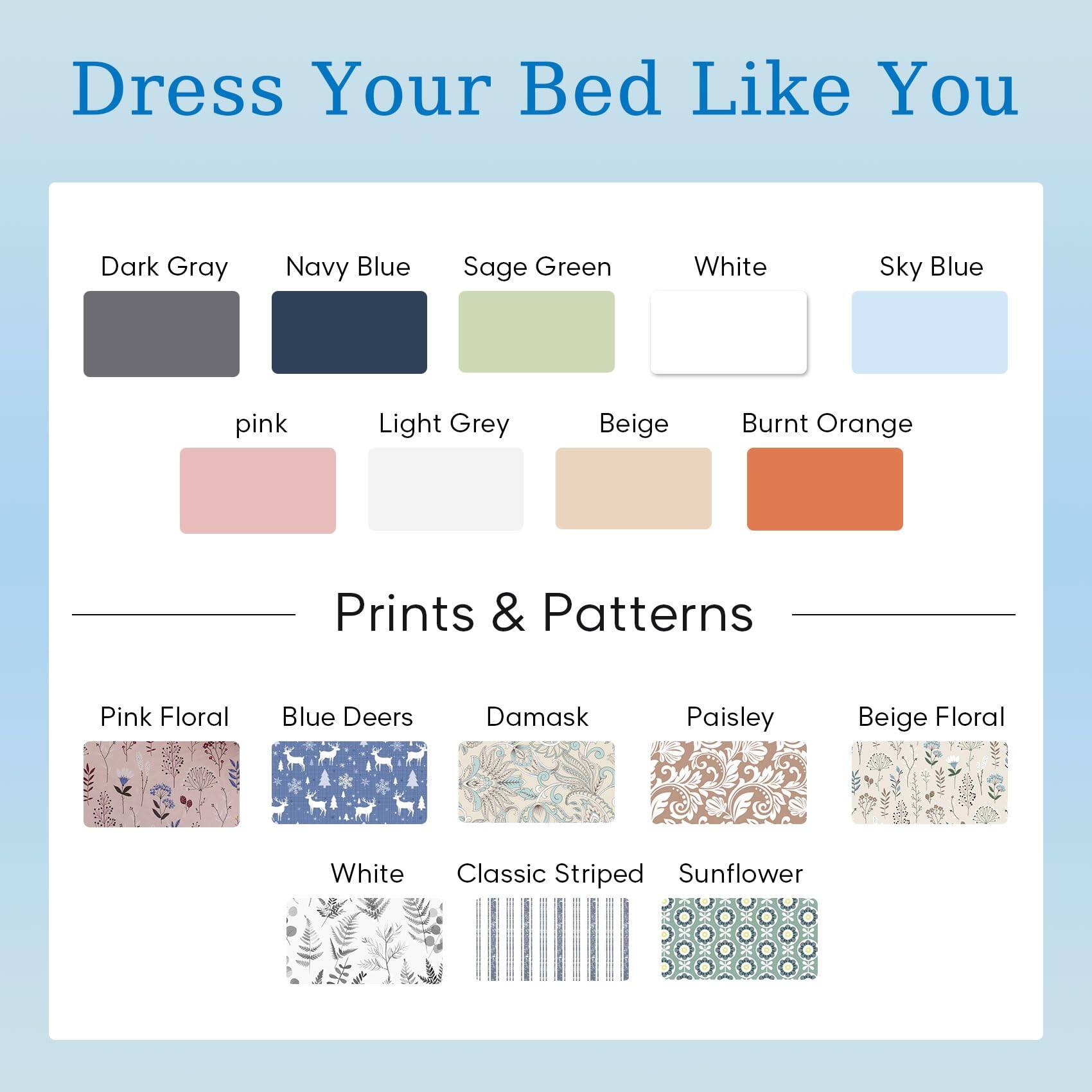 Dress Your Bed Like You

- Dark Gray
- Navy Blue
- Sage Green
- White
- Sky Blue
- Pink
- Light Grey
- Beige
- Burnt Orange

Prints & Patterns

- Pink Floral
- Blue Deers
- Damask
- Paisley
- Beige Floral
- White
- Classic Striped
- Sunflower