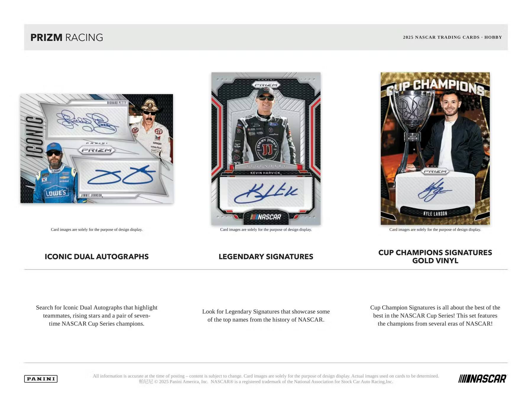 PRIZM RACING 2025 NASCAR TRADING CARDS HOBBY

PANINI

ICONIC DUAL AUTOGRAPHS
Search for Iconic Dual Autographs that highlight teammates, rising stars and a pair of seven-time NASCAR Cup Series champions.

LEGENDARY SIGNATURES
Look for Legendary Signatures that showcase some of the top names from the history of NASCAR.

CUP CHAMPIONS SIGNATURES GOLD VINYL
Cup Champion Signatures is all about the best of the best in the NASCAR Cup Series! This set features the champions from several eras of NASCAR!

Card images are solely for the purpose of design display.

All information is accurate at the time of posting. Content is subject to change. Card images are solely for the purpose of design display. Actual images used on cards to be determined.

© 2025 Panini America, Inc. NASCAR® is a registered trademark of the National Association for Stock Car Auto Racing, Inc.