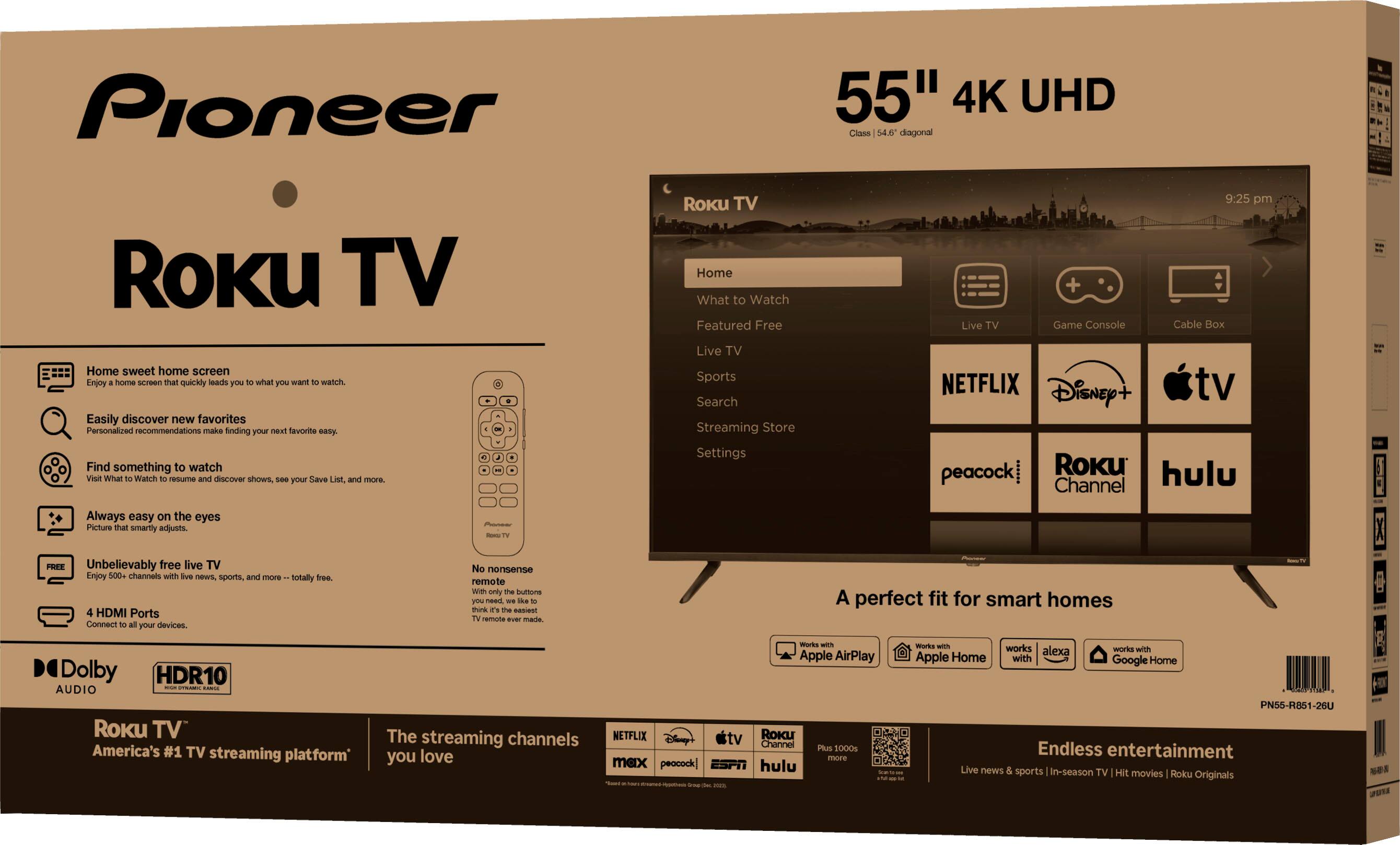 Pioneer  
Roku TV  

55" 4K UHD  
Class 4K UHD  

Home sweet home screen  
Easily find what you want to watch.  

Find something to watch  
Discover new favorites and hidden gems.  

Always easy on the eyes  
Picture quality that's easy on your eyes.  

Unbelievably free live TV  
4 HDMI Ports  
Try free, commercial-free live TV.  

Connect to your devices  

Dolby  
HDR10  

Roku TV  
America's #1 TV streaming platform*  

The streaming channels you love  

A perfect fit for smart homes  

Apple AirPlay  
Apple Home  
Google Home  

Endless entertainment  
Live news & sports | In-Session TV | Movies | TV Originals  

Roku TV  
Home  
Featured Free  
Live TV  
Live Sports  
Search  
Streaming Store  
Settings  

NETFLIX  
Disney+  
Apple TV  
peacock  
Roku Channel  
hulu  

A perfect fit for smart homes  

*Based on Roku's internal data as of 12/31/2020