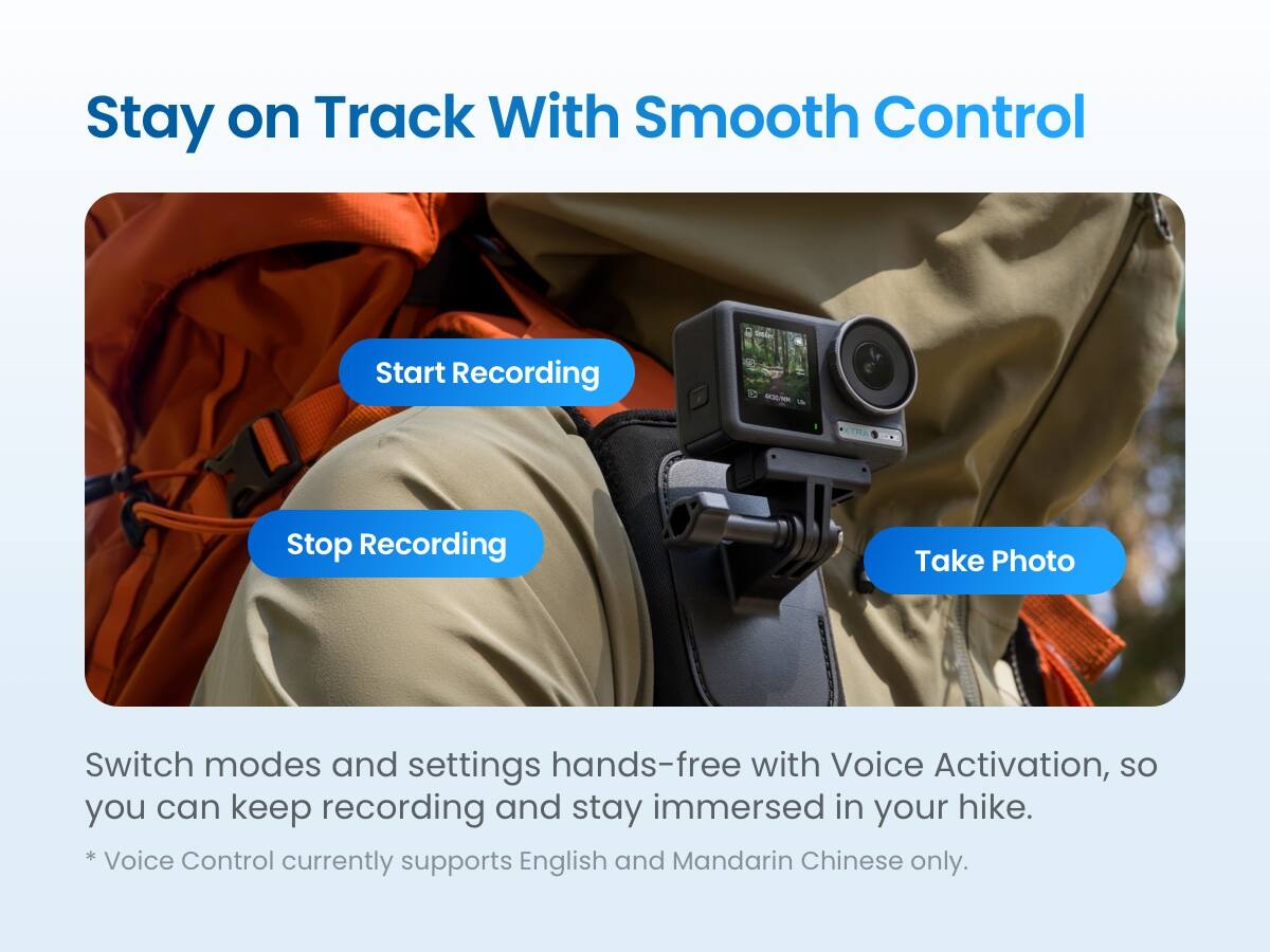 Stay on Track With Smooth Control

Start Recording  
Stop Recording  
Take Photo  

Switch modes and settings hands-free with Voice Activation, so you can keep recording and stay immersed in your hike.  
* Voice Control currently supports English and Mandarin Chinese only.