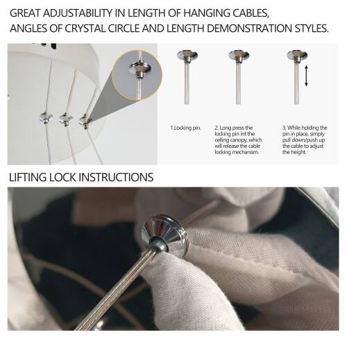 GREAT ADJUSTABILITY IN LENGTH OF HANGING CABLES, ANGLES OF CRYSTAL CIRCLE AND LENGTH DEMONSTRATION STYLES.

1. Locking pin
2. Long press the locking pin into the ceiling canopy, which will release the cable locking mechanism.
3. While holding the pin in place, simply pull down/push up the cable to adjust the height.

LIFTING LOCK INSTRUCTIONS