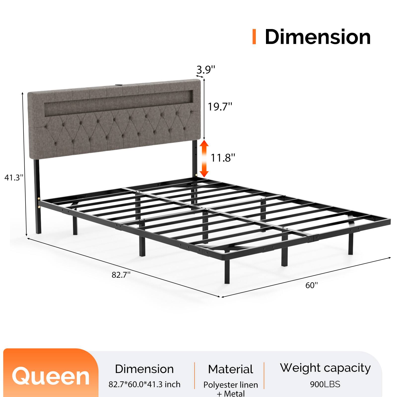 Dimension: 3.9" x 19.7" x 11.8" x 41.3" x 82.7" x 60"  
Queen: 82.7" x 60.0" x 41.3" inch  
Material: Polyester linen + Metal  
Weight capacity: 900LBS
