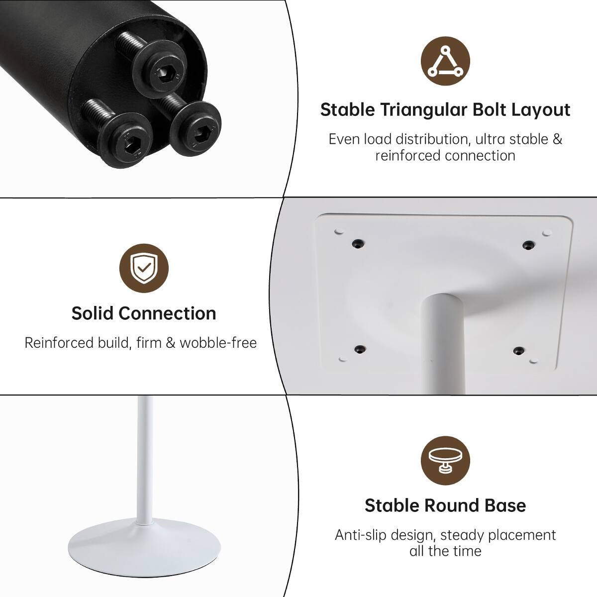 Stable Triangular Bolt Layout  
Even load distribution, ultra stable & reinforced connection

Solid Connection  
Reinforced build, firm & wobble-free

Stable Round Base  
Anti-slip design, steady placement all the time