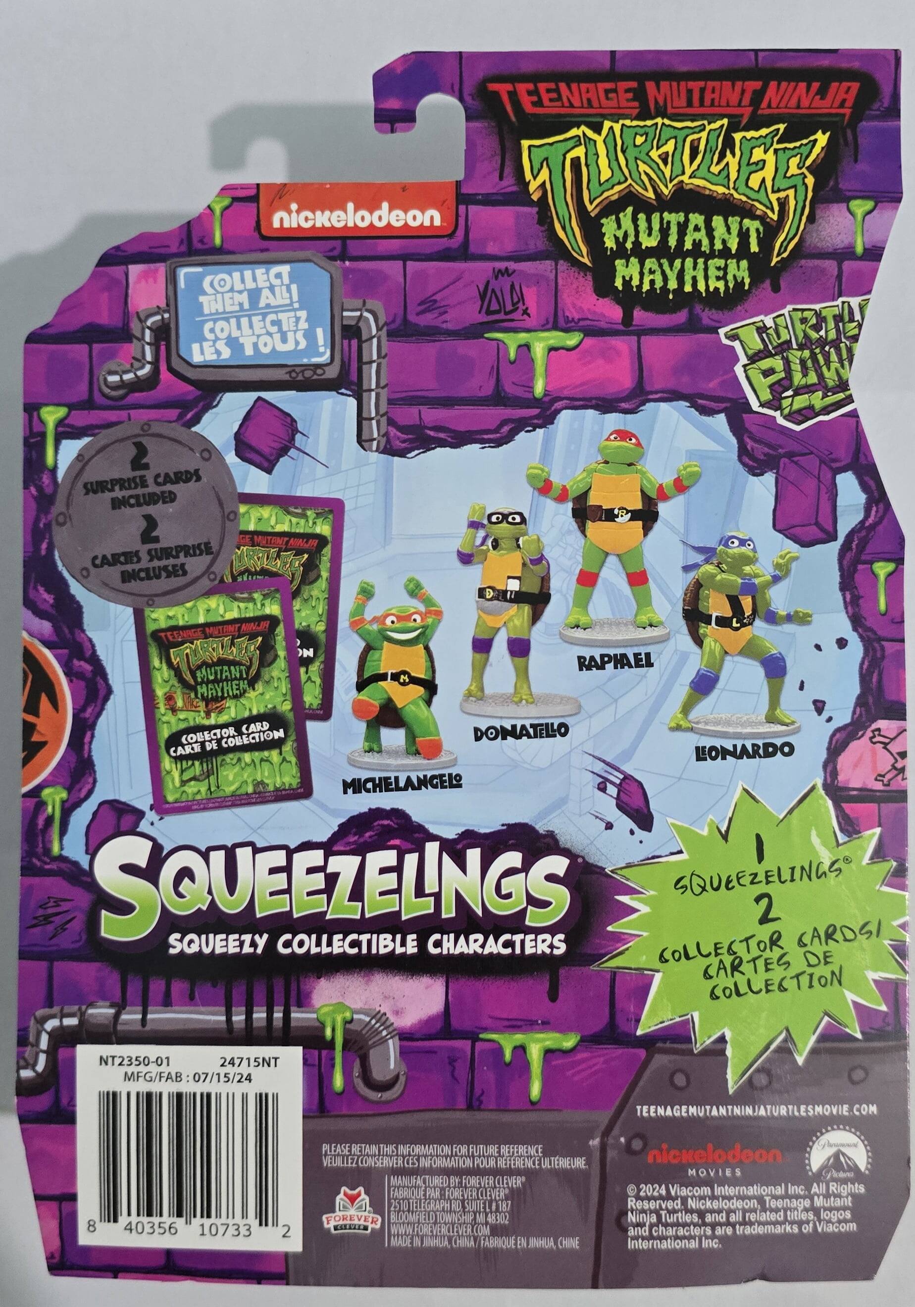TEENAGE MUTANT NINJA TURTLES: MUTANT MAYHEM

COLLECT THEM ALL! COLLECTEZ LES TOUS!

2 SURPRISE CARDS INCLUDED 2 CARTES SURPRISE INCLUSES

SQUEEZELINGS 2 SQUEEZY COLLECTIBLE CHARACTERS COLLECTOR CARDS! CARTES DE COLLECTION

- DONATELLO
- RAPHAEL
- LEONARDO
- MICHELANGELO

NT2350-01 24715NT

MFG/FAB: 07/15/24

TEENAGEMUTANTNINJATURTLESMOVIE.COM

8 40356 10733 2

PLEASE RETAIN THIS INFORMATION FOR FUTURE REFERENCE. VEUILLEZ CONSERVER CES INFORMATIONS POUR REFERENCE ULTERIEURE.

MANUFACTURED BY: FOREVER CLEVER
FABRIQUE PAR: FOREVER CLEVER
2510 TELEGRAPH RD SUITE 187
FOREVER BLOOMFIELD TOWNSHIP MI 48302
WWW.FOREVERCLEVER.COM

MADE IN CHINA. FABRIQUE EN CHINE

Nickelodeon MOVIES
© 2024 Viacom International Inc. All Rights Reserved. Nickelodeon, Teenage Mutant Ninja Turtles, and all related titles, logos and characters are trademarks of Viacom International Inc.