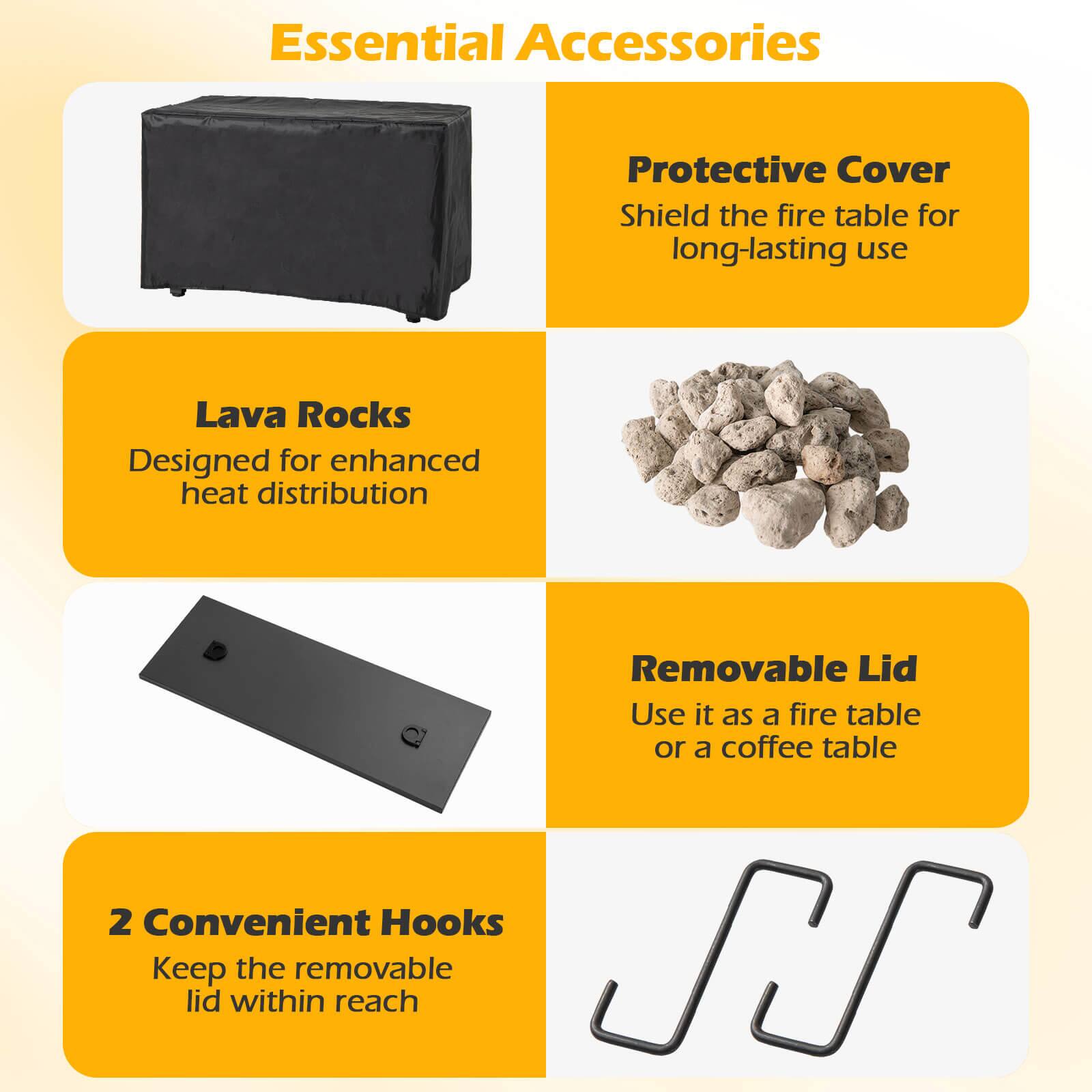 Essential Accessories

- Protective Cover
  - Shield the fire table for long-lasting use

- Lava Rocks
  - Designed for enhanced heat distribution

- Removable Lid
  - Use it as a fire table or a coffee table

- 2 Convenient Hooks
  - Keep the removable lid within reach