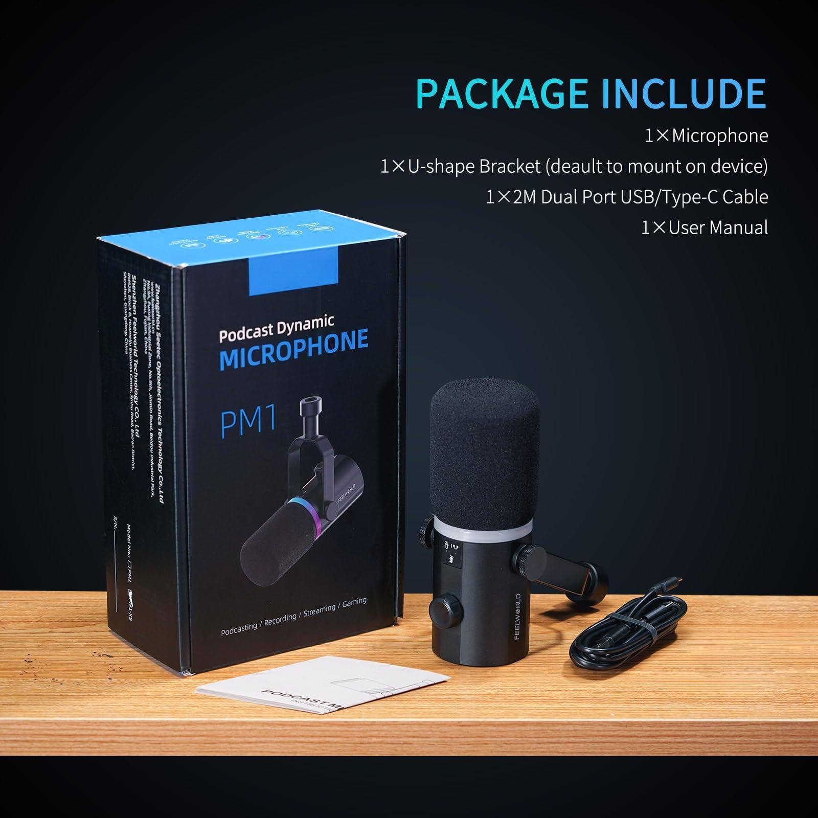 PACKAGE INCLUDE  
1x Microphone  
1x U-shape Bracket (default to mount on device)  
1x 2M Dual Port USB/Type-C Cable  
1x User Manual  

Podcast Dynamic MICROPHONE PM1  
Podcasting / Recording / Streaming / Gaming  

FEELWORLD