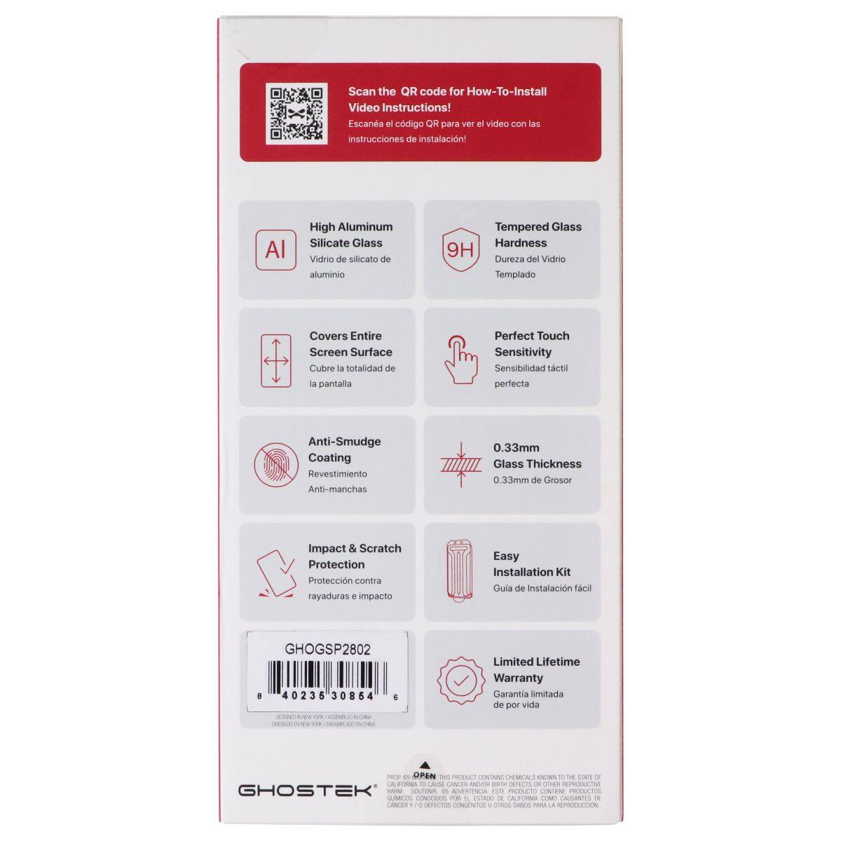 Scan the QR code for How-To-Install Video Instructions!  
Escane el código QR para ver el video con las instrucciones de instalación!  

High Aluminum Silicate Glass  
Vidrio de silicato de aluminio  

Tempered Glass Hardness 9H  
Dureza del Vidrio Templado  

Covers Entire Screen Surface  
Cubre la totalidad de la pantalla  

Perfect Touch Sensitivity  
Sensibilidad táctil perfecta  

Anti-Smudge Coating  
Revestimiento Anti-manchas  

0.33mm Glass Thickness  
0.33mm de Grosor  

Impact & Scratch Protection  
Protección contra rayaduras e impacto  

Easy Installation Kit  
Guía de Instalación fácil  

Limited Lifetime Warranty  
Garantía limitada de por vida  

GHOGSP2802  
40235 30854  

AICUT MLNINOA Limited Lifetime Warranty  
Garantía limitada de por vida  

GHOSTEK  
PRODUCTO CONFORME A ESTANDARES INTERNACIONALES  
CANCER & BIRTH DEFECTS