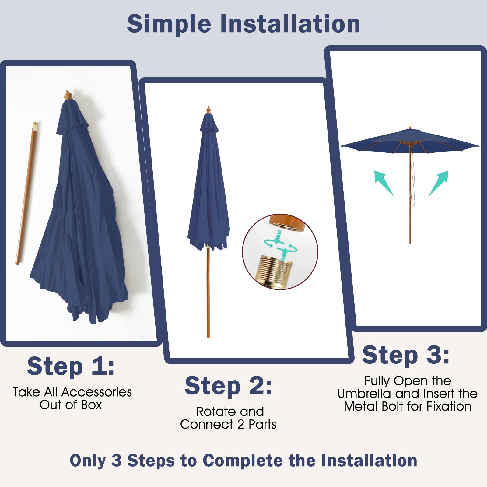 Simple Installation

Step 1: Take All Accessories Out of Box

Step 2: Rotate and Connect 2 Parts

Step 3: Fully Open the Umbrella and Insert the Metal Bolt for Fixation

Only 3 Steps to Complete the Installation