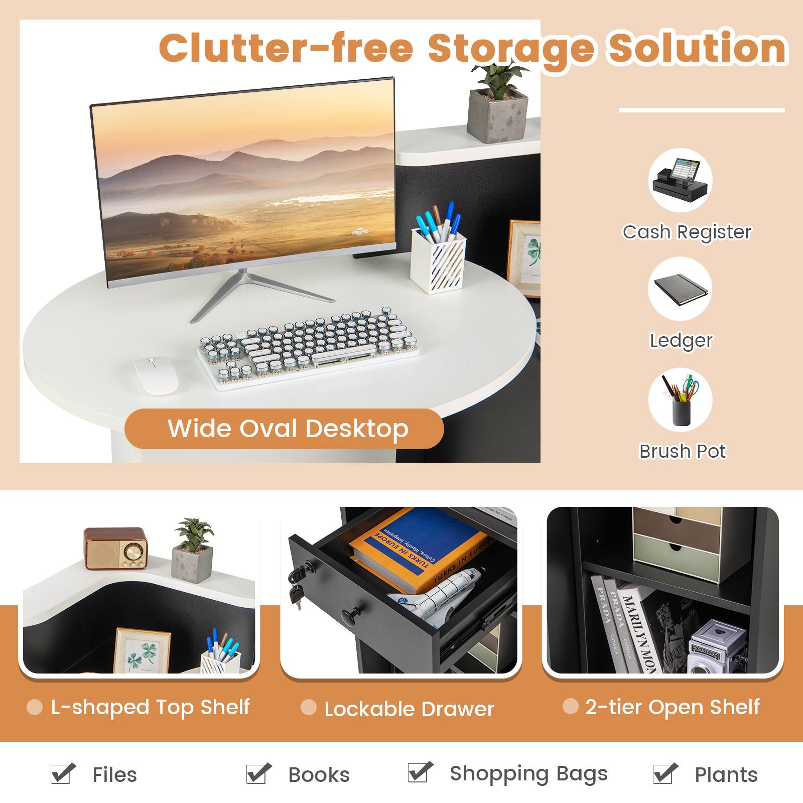 Clutter-free Storage Solution

- Wide Oval Desktop
- Cash Register
- Ledger
- Brush Pot

- L-shaped Top Shelf
- Lockable Drawer
- 2-tier Open Shelf

- Files
- Books
- Shopping Bags
- Plants