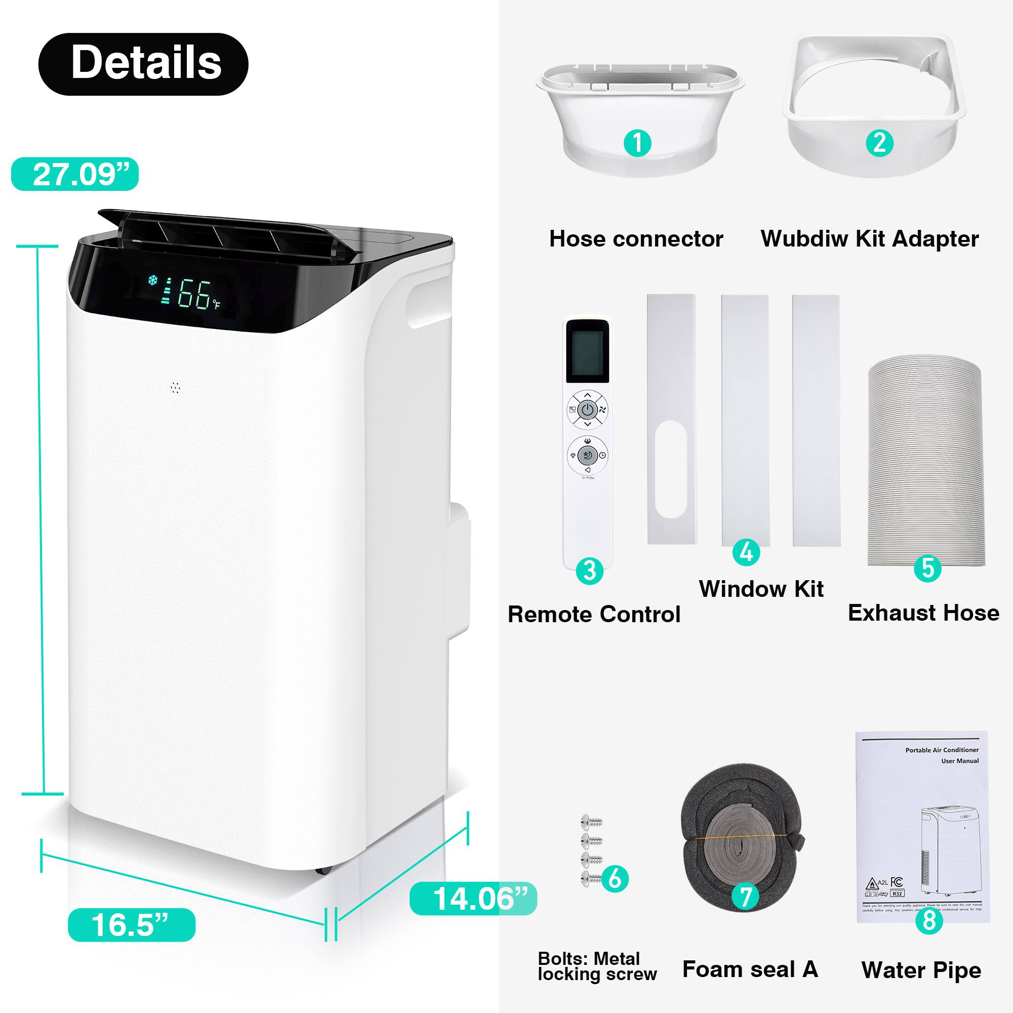Details

27.09"

16.5"

14.06"

1. Hose connector  
2. Wubdiw Kit Adapter  
3. Remote Control  
4. Window Kit  
5. Exhaust Hose  
6. Bolts: Metal locking screw  
7. Foam seal A  
8. Water Pipe  

Portable Air Conditioner User Manual