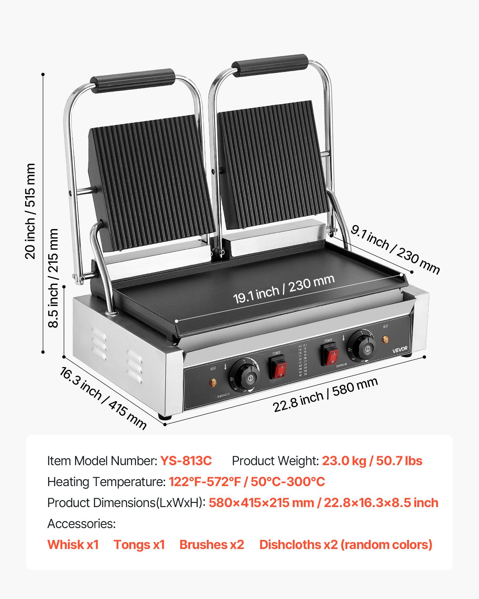 mm 515 / inch 20  
mm 215 / inch 8.5  
16.3 inch I 415 mm  
9.1 inch I 230 mm  
230 mm  
19.1 inch  
POWER VEVOR  
580 mm  
MONER  
inch 22.8  

Item Model Number: YS-813C  
Product Weight: 23.0 50.7 lbs  
Heating Temperature: 122F-572F 50C-300C  
Product Dimensions 580x415x215 mm 22.8x16.3x8.5 inch  
Accessories: Whisk x1 Tongs x1 Brushes x2 Dishcloths x2 (random colors)
