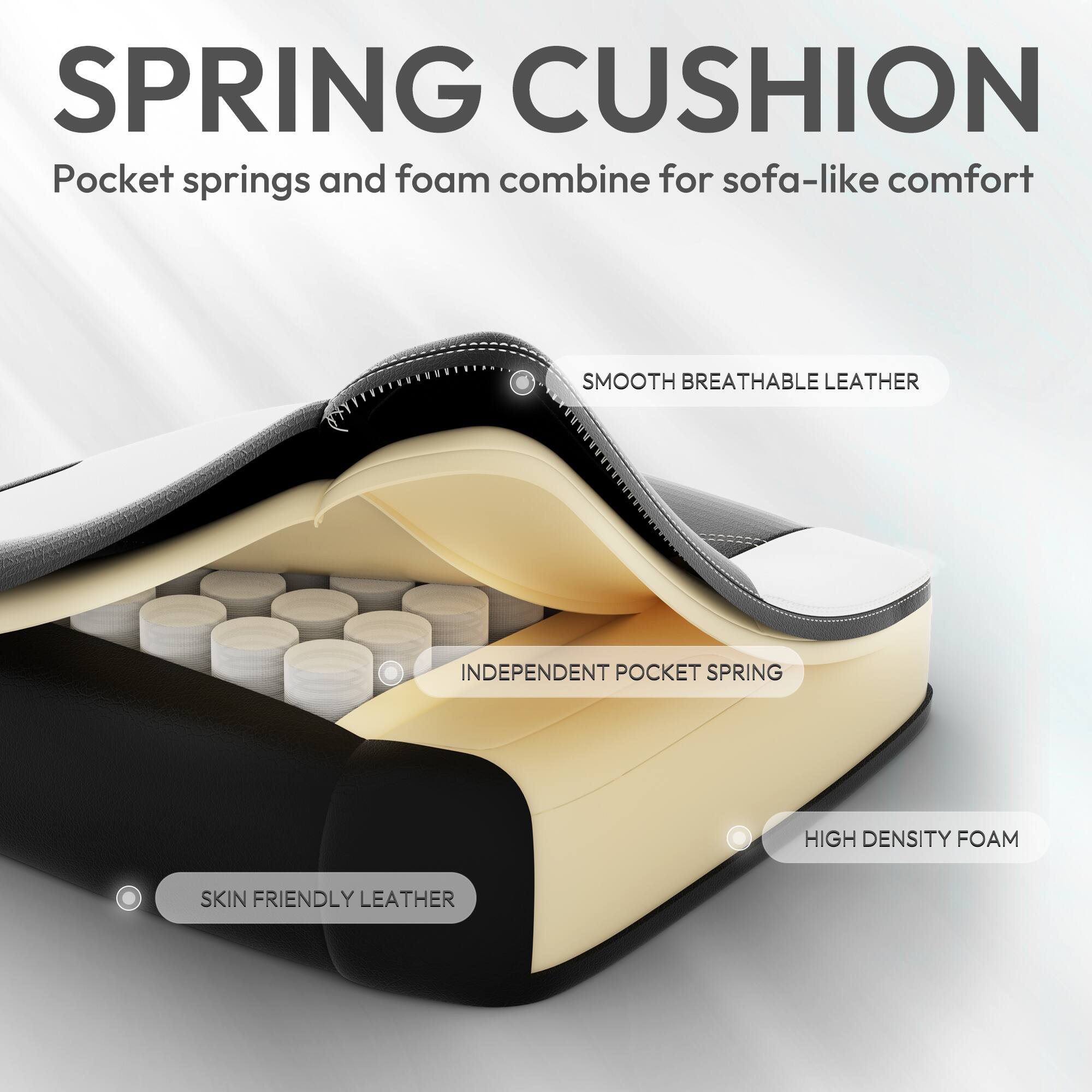 SPRING CUSHION  
Pocket springs and foam combine for sofa-like comfort  

SMOOTH BREATHABLE LEATHER  
INDEPENDENT POCKET SPRING  
HIGH DENSITY FOAM  
SKIN FRIENDLY LEATHER
