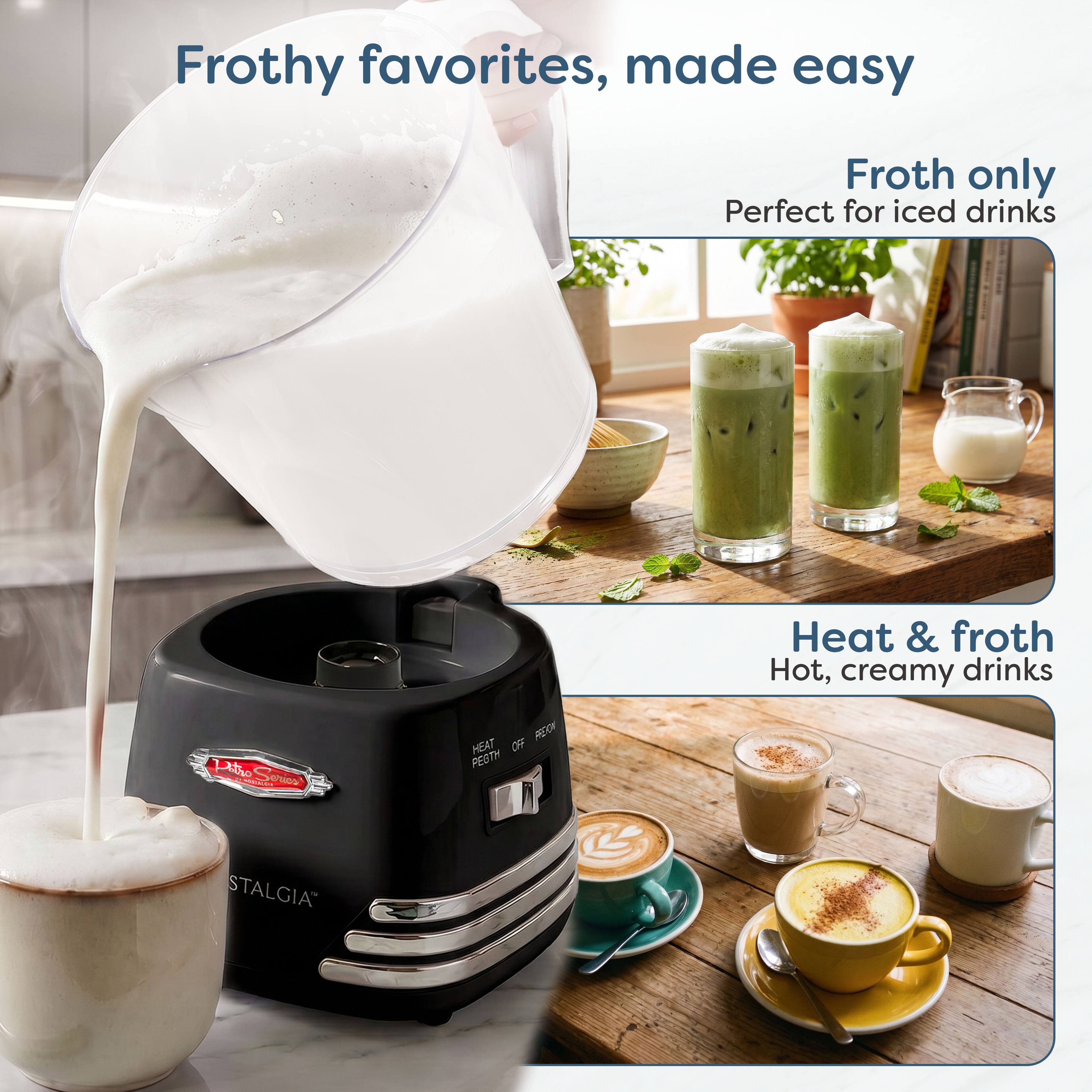 Frothy favorites, made easy

Froth only
Perfect for iced drinks

Heat & froth
Hot, creamy drinks