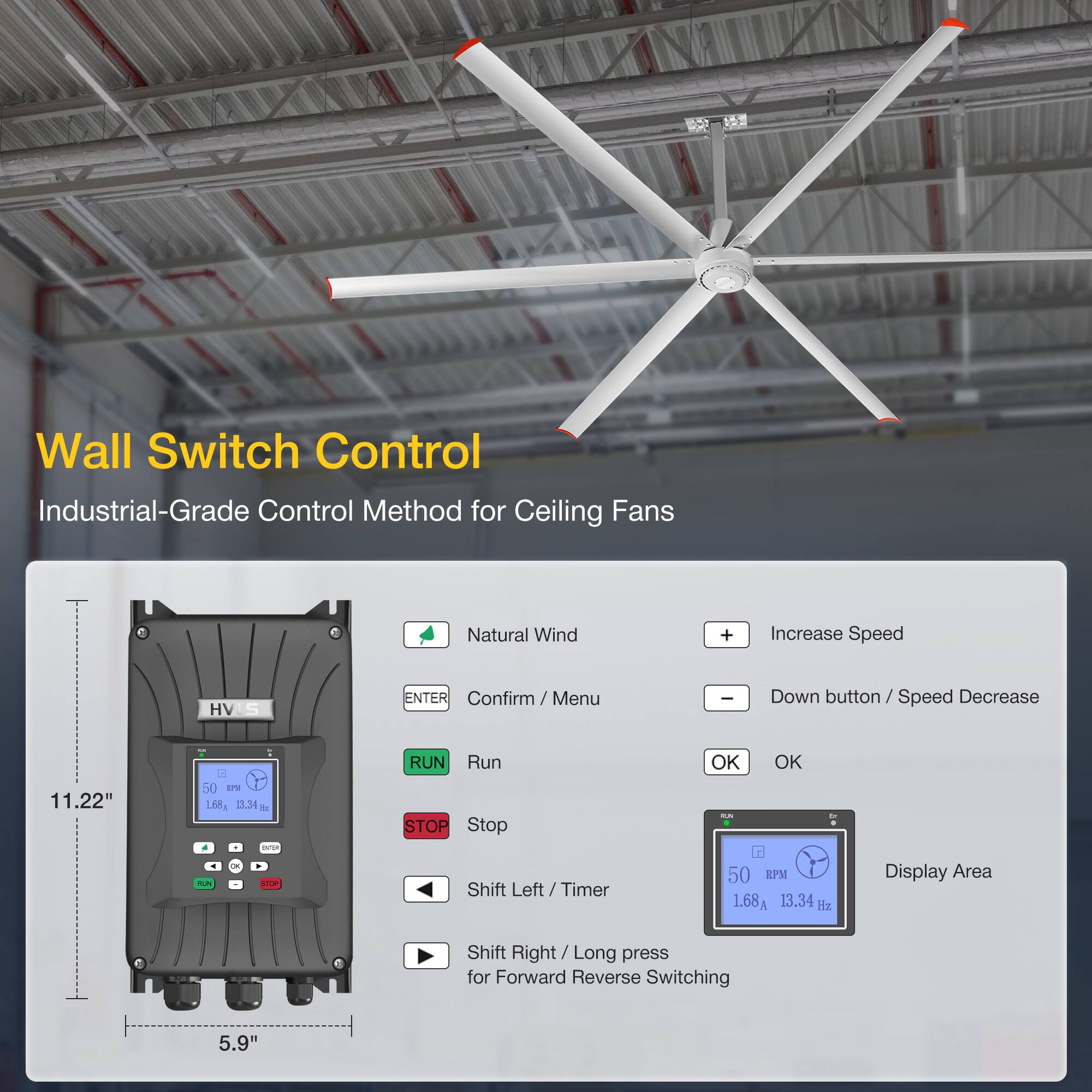 Wall Switch Control  
Industrial-Grade Control Method for Ceiling Fans  

Natural Wind  
Increase Speed  
HVS  
ENTER Confirm / Menu  
Down button / Speed Decrease  

11.22"  
50 LPW  
168g  
13.34  

SUN V  
RUN  
Run  
STOP  
Stop  
Shift Left / Timer  
OK  
OK  

50 EI  
1.68  
13.34  

Display Area  
Shift Right / Long press for Forward Reverse Switching  

5.9"