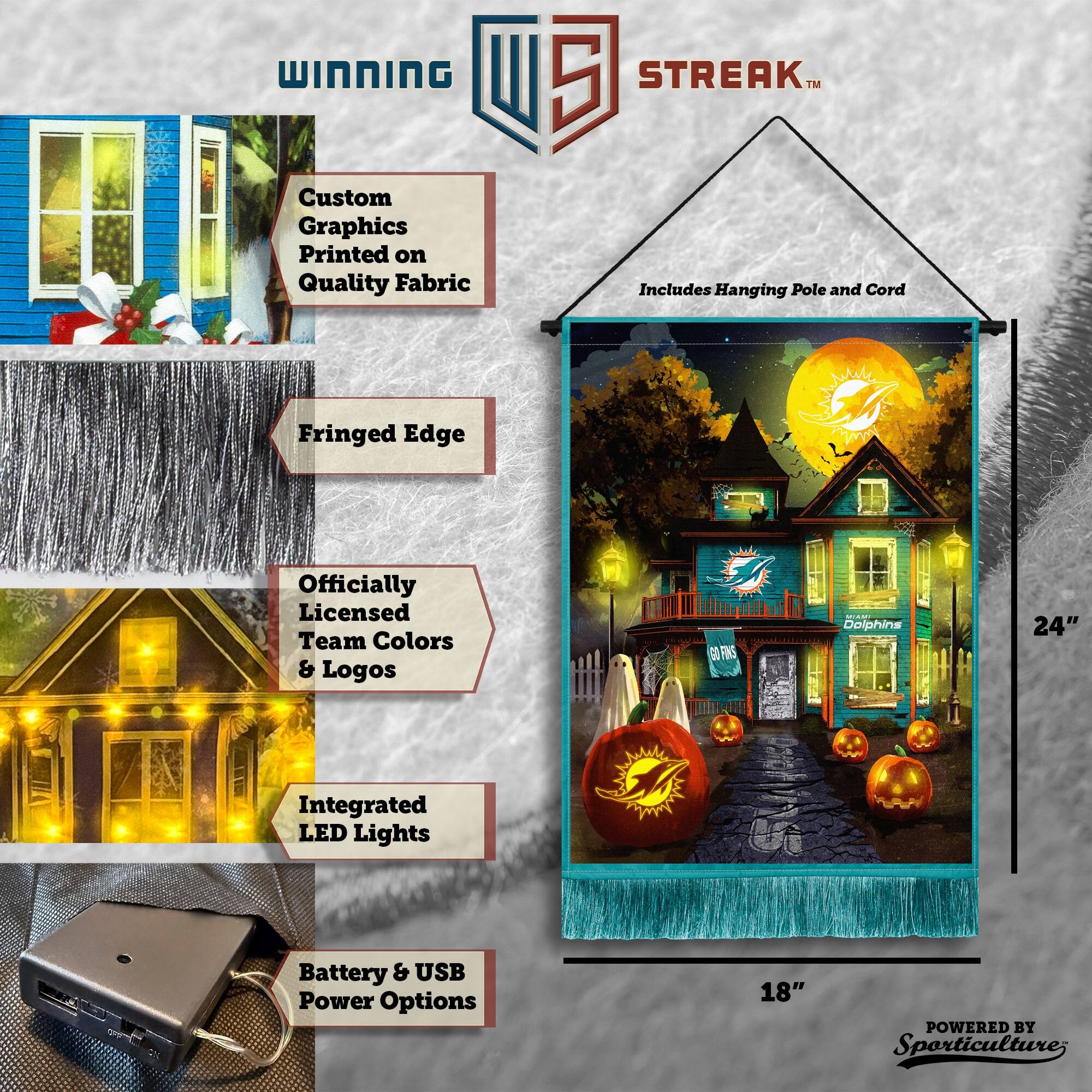 WINNING Custom Graphics Printed on Quality Fabric  
5 STREAK™ Includes Hanging Pole and Cord  
Fringed Edge  
Officially Licensed Team Colors & Logos  
GOFNS Dolphins  
24" Integrated LED Lights  
Battery & USB Power Options  
18"  
POWERED BY Sporticulture