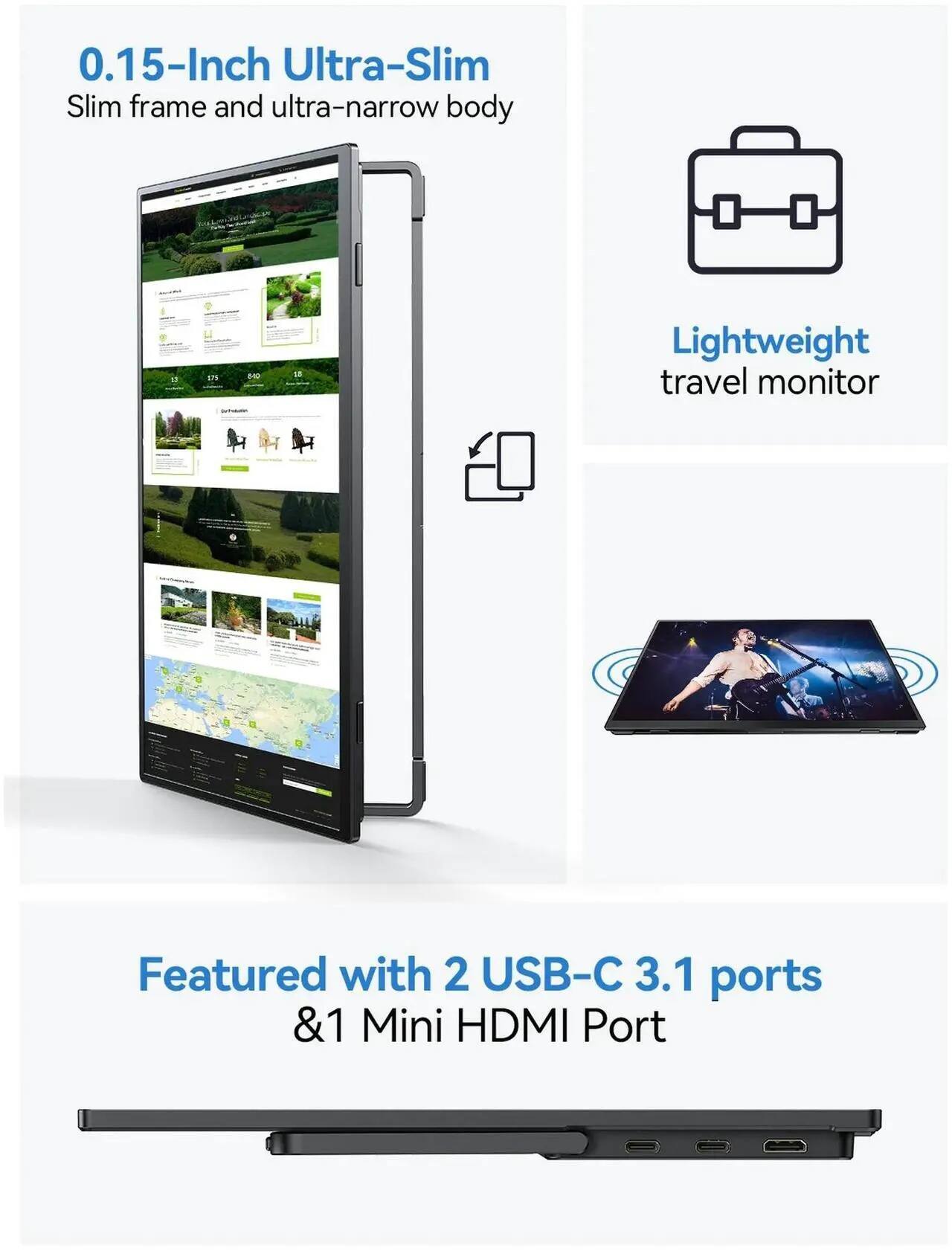 0.15-Inch Ultra-Slim  
Slim frame and ultra-narrow body  

Lightweight travel monitor  

Featured with 2 USB-C 3.1 ports & 1 Mini HDMI Port
