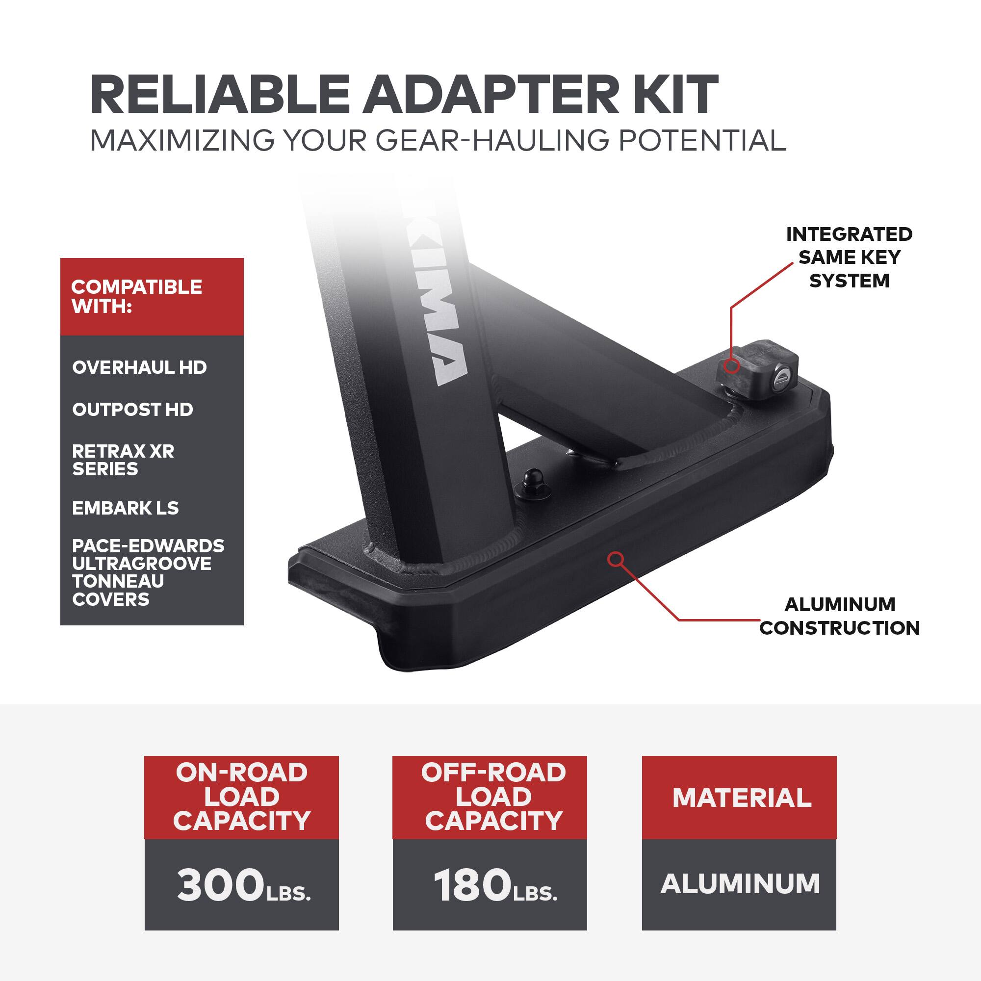 RELIABLE ADAPTER KIT  
MAXIMIZING YOUR GEAR-HAULING POTENTIAL  

COMPATIBLE WITH:  
- OVERHAUL HD  
- OUTPOST HD  
- RETRAX XR SERIES  
- EMBARK LS  
- PACE-EDWARDS ULTRAGROOVE TONNEAU COVERS  

INTEGRATED SAME KEY SYSTEM  
ALUMINUM CONSTRUCTION  

ON-ROAD LOAD CAPACITY  
300 LBS.  

OFF-ROAD LOAD CAPACITY  
180 LBS.  

MATERIAL  
ALUMINUM