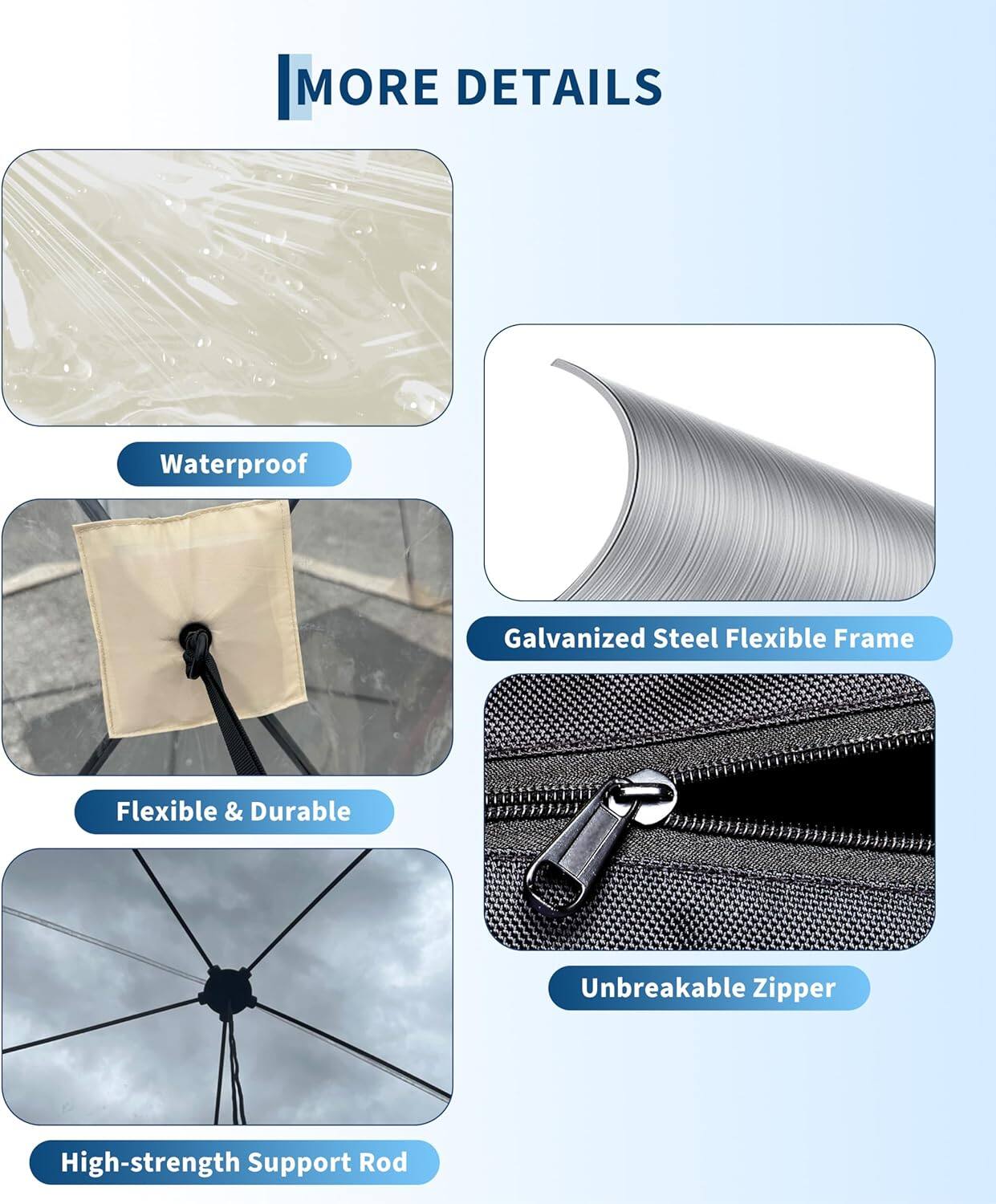 MORE DETAILS  
- Waterproof  
- Galvanized Steel Flexible Frame  
- Flexible & Durable  
- Unbreakable Zipper  
- High-strength Support Rod