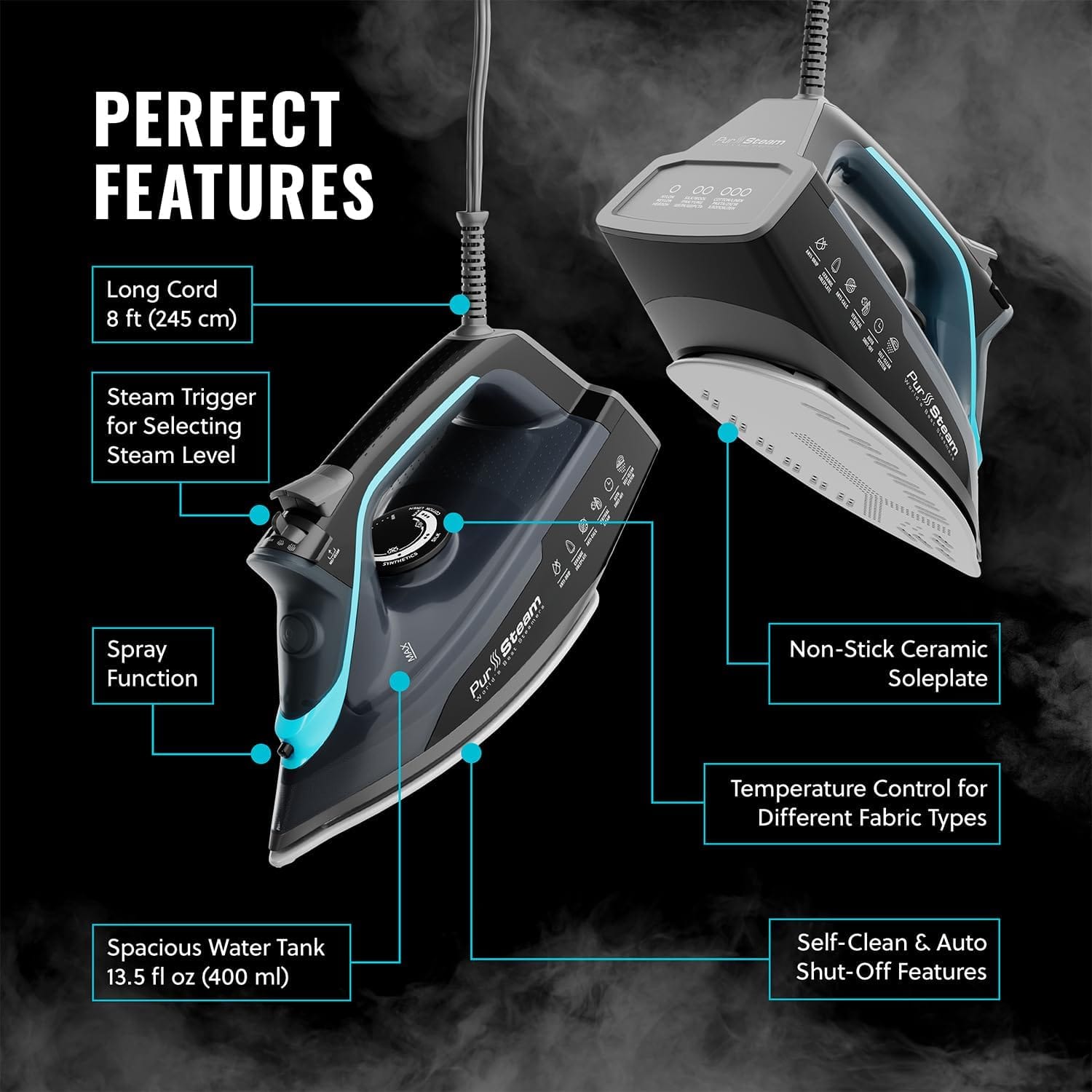 PERFECT FEATURES
Long Cord 8 ft (245 cm)
Steam Trigger for Selecting Steam Level
Spray Function
Non-Stick Ceramic Soleplate
Temperature Control for Different Fabric Types
Spacious Water Tank 13.5 fl oz (400 ml)
Self-Clean & Auto Shut-Off Features