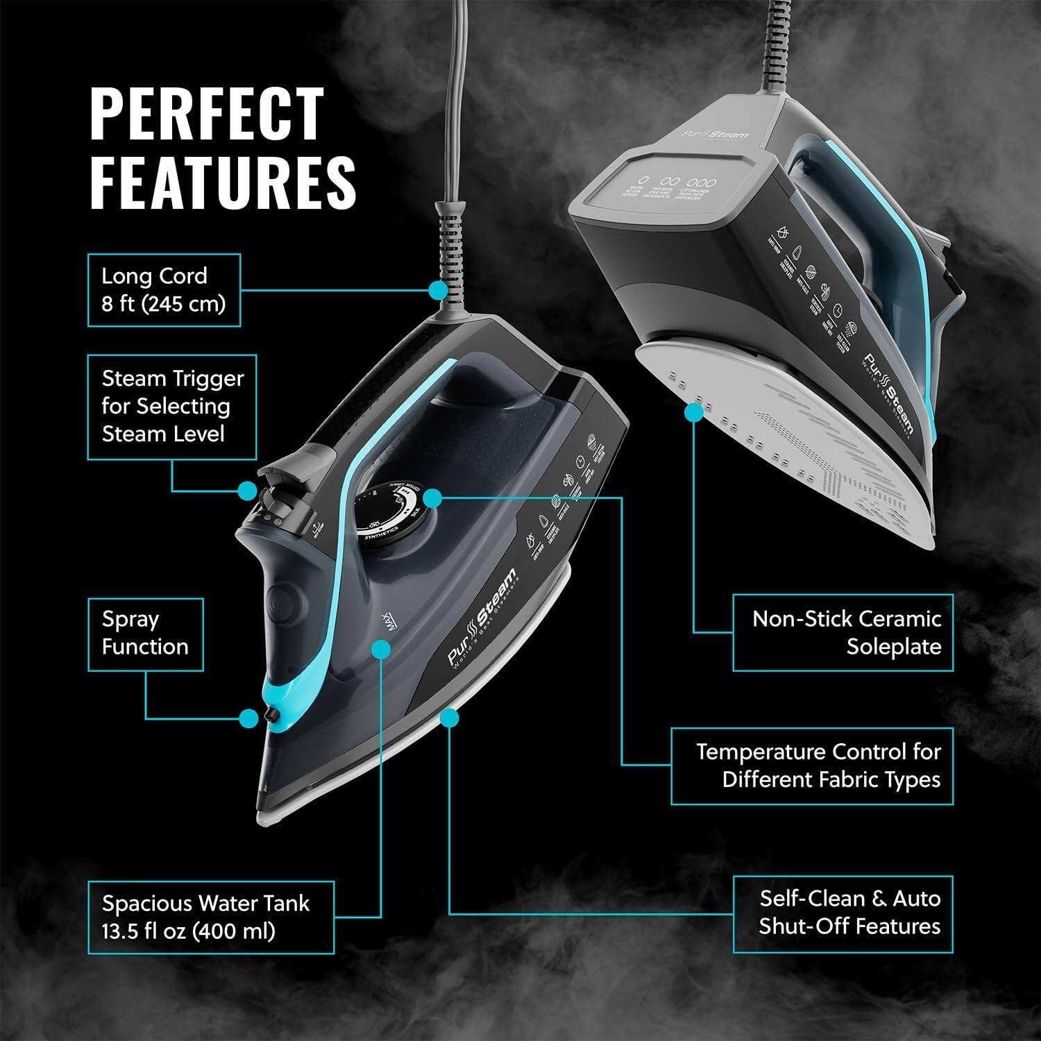 PERFECT FEATURES

Long Cord 8 ft (245 cm)
Steam Trigger for Selecting Steam Level
Spray Function
Non-Stick Ceramic Soleplate
Temperature Control for Different Fabric Types
Spacious Water Tank 13.5 fl oz (400 ml)
Self-Clean & Auto Shut-Off Features