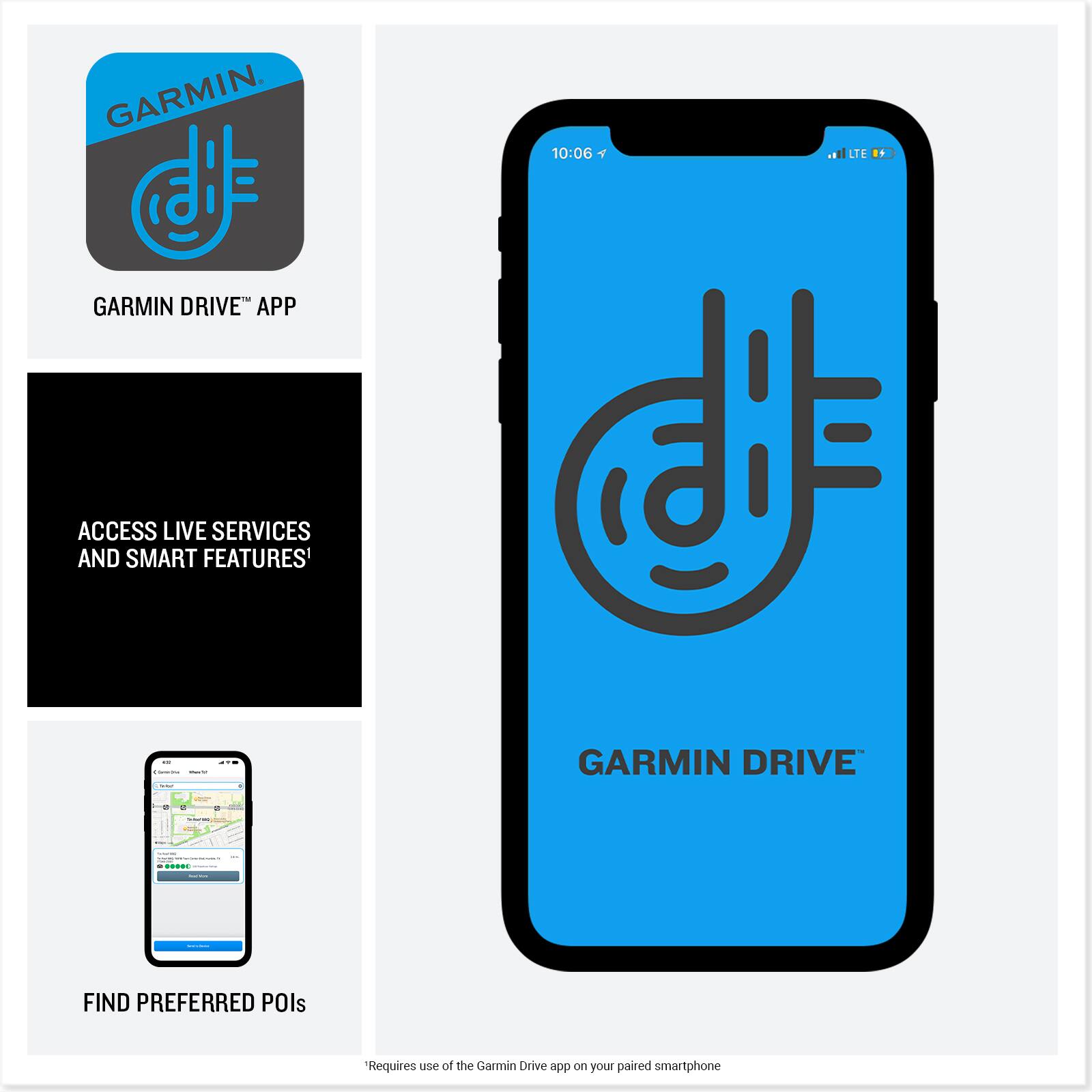 GARMIN DRIVE™ APP

10:06 1
LTE 9

ACCESS LIVE SERVICES AND SMART FEATURES¹

GARMIN DRIVE™

FIND PREFERRED POIs

Requires use of the Garmin Drive app on your paired smartphone