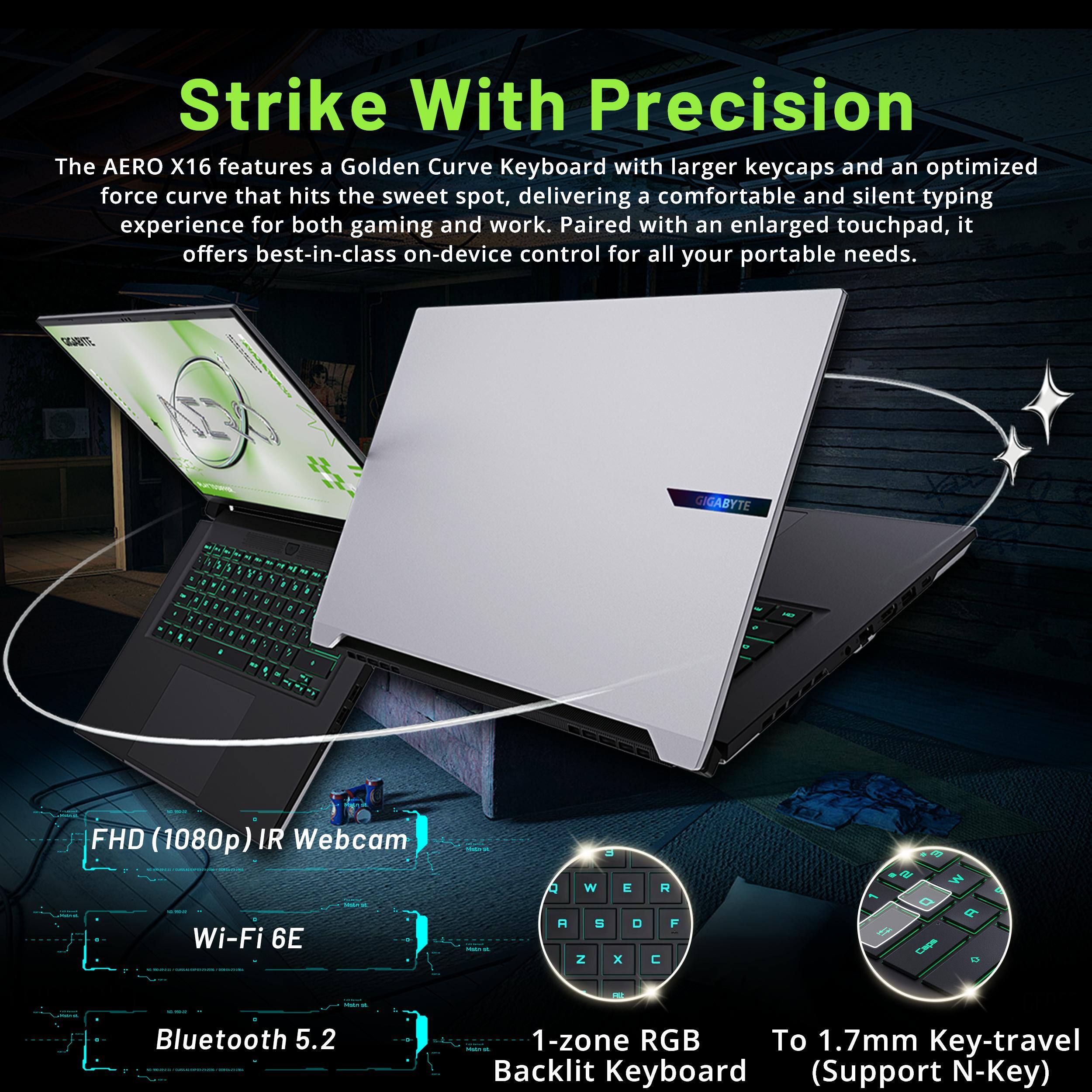 Strike With Precision

The AERO X16 features a Golden Curve Keyboard with larger keycaps and an optimized force curve that hits the sweet spot, delivering a comfortable and silent typing experience for both gaming and work. Paired with an enlarged touchpad, it offers best-in-class on-device control for all your portable needs.

- FHD (1080p) IR Webcam
- Wi-Fi 6E
- Bluetooth 5.2
- 1-zone RGB Backlit Keyboard (Support N-Key)
- To 1.7mm Key-travel