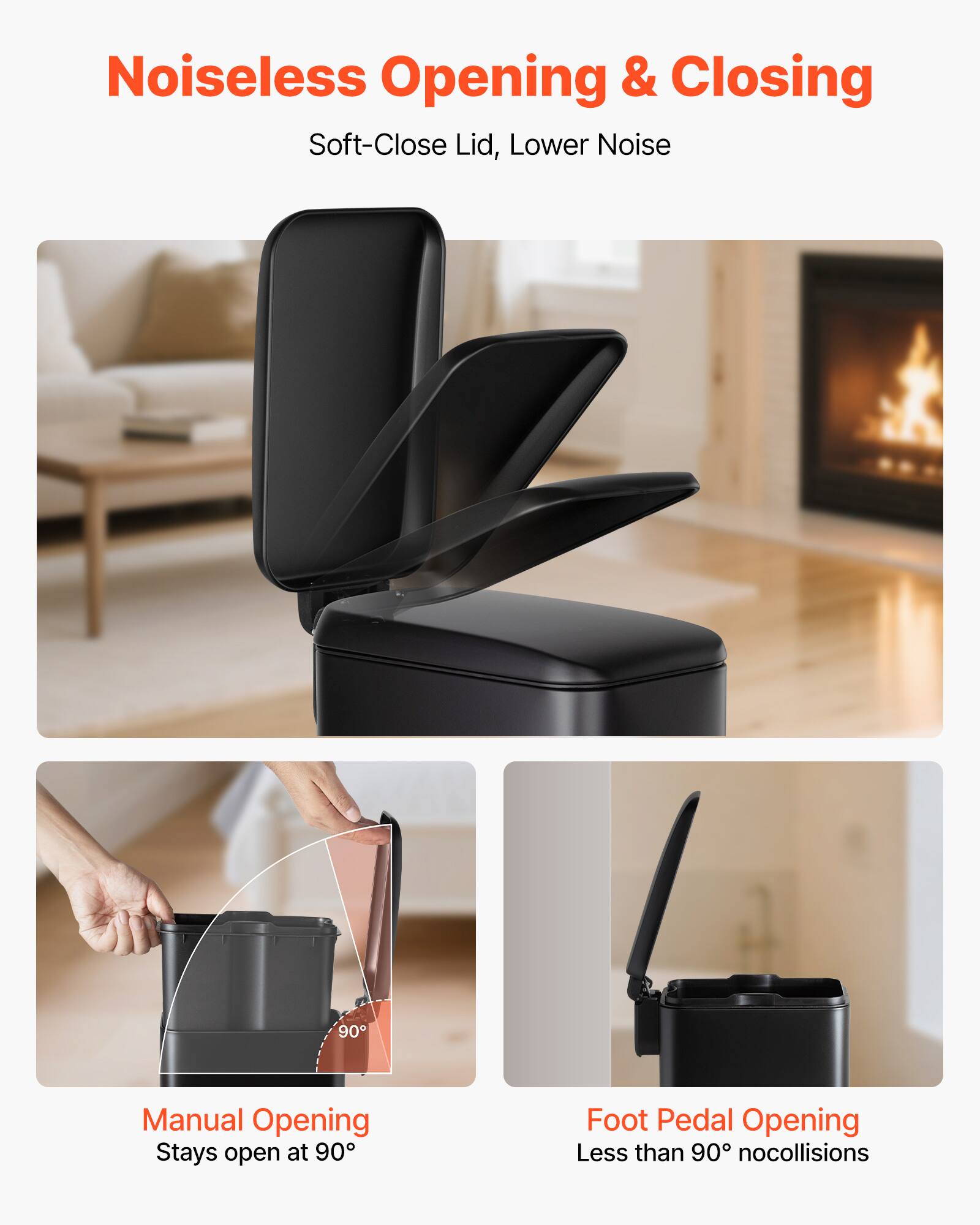 Noiseless Opening & Closing  
Soft-Close Lid, Lower Noise  

Manual Opening  
Stays open at 90°  

Foot Pedal Opening  
Less than 90° nocollisions