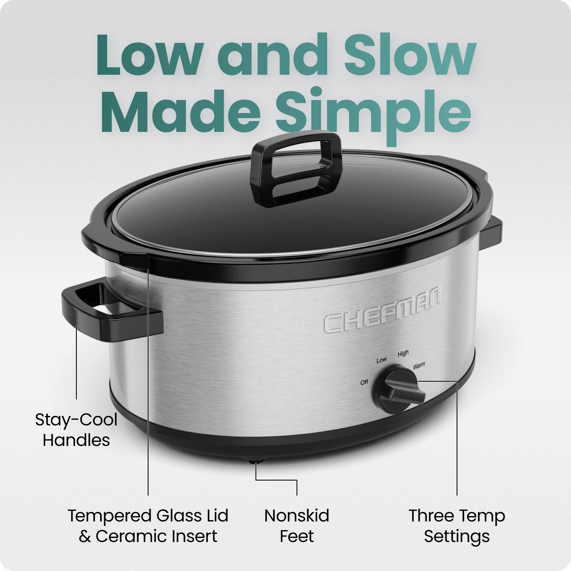 Low and Slow Made Simple  
CHEFMAN  
High Low  
Stay-Cool Handles  
Tempered Glass Lid & Ceramic Insert  
Nonskid Feet  
Three Temp Settings