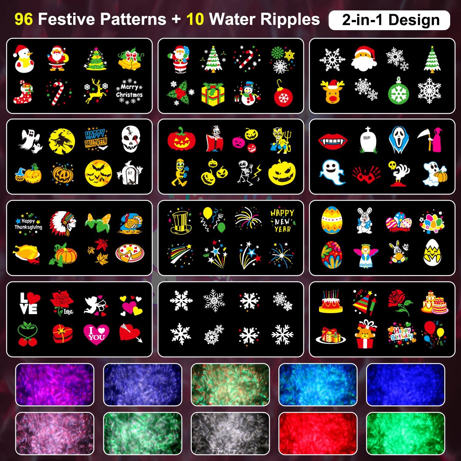 96 Festive Patterns + 10 Water Ripples 2-in-1 Design

Merry Christmas  
Happy Halloween  
Happy Thanksgiving  
Happy New Year  
Love  
I ❤️ You  

Water Ripples