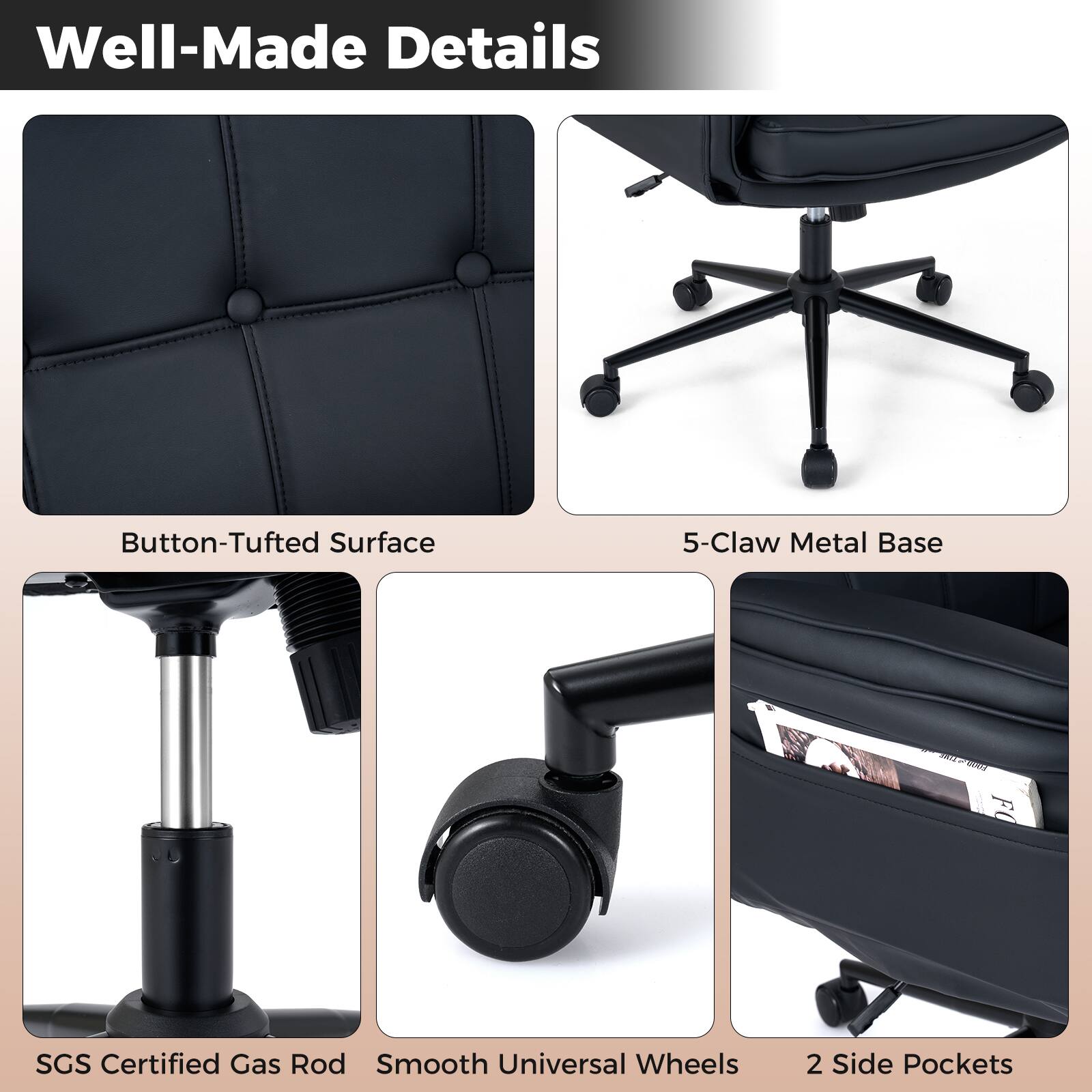 Well-Made Details

- Button-Tufted Surface
- 5-Claw Metal Base
- SGS Certified Gas Rod
- Smooth Universal Wheels
- 2 Side Pockets