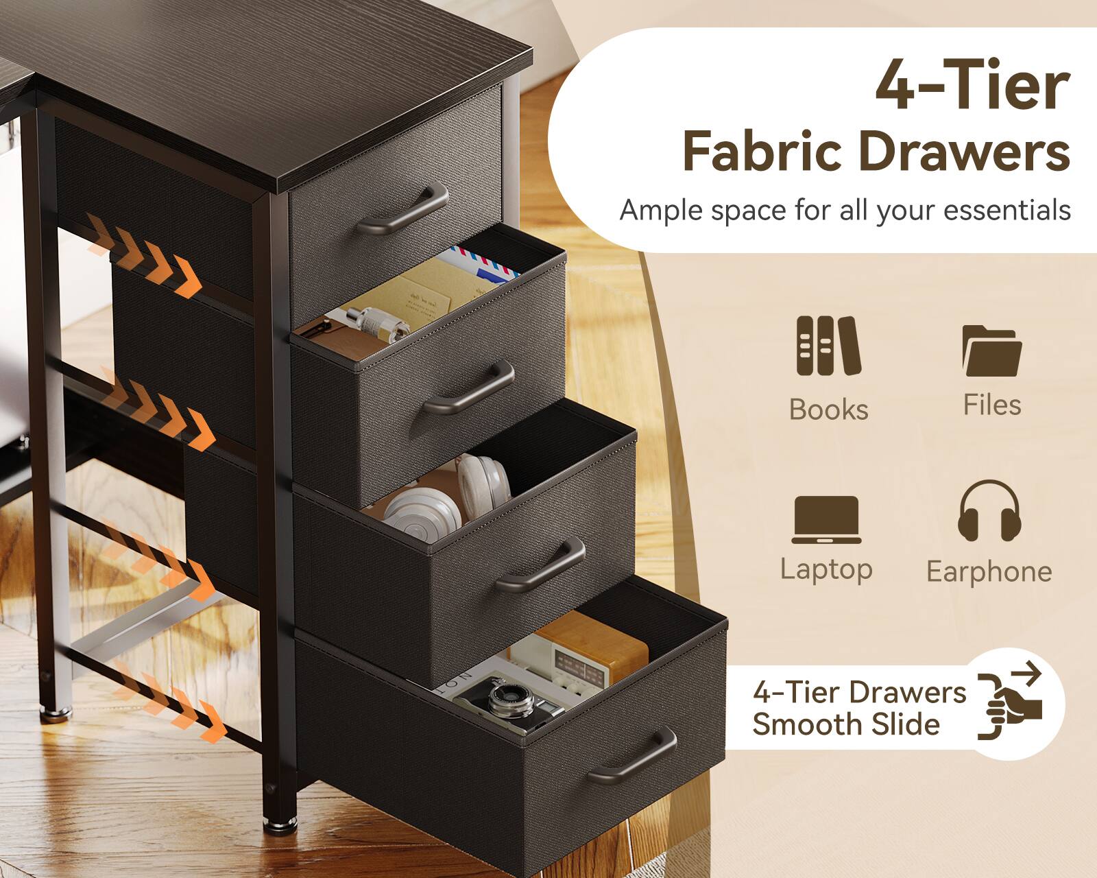 4-Tier Fabric Drawers  
Ample space for all your essentials  
Books  
Files  
Laptop  
Earphone  
4-Tier Drawers Smooth Slide
