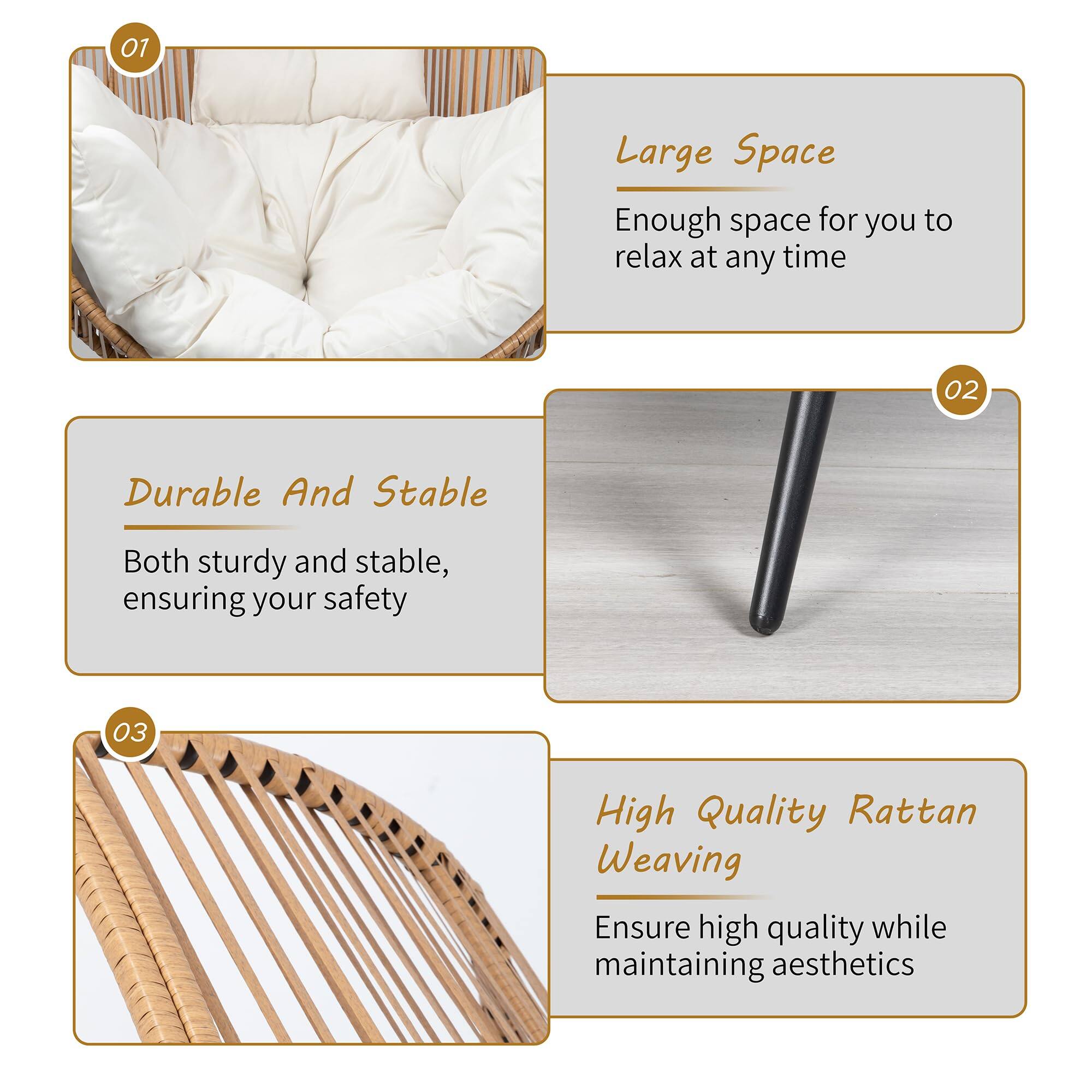 01 Large Space  
Enough space for you to relax at any time  

02 Durable And Stable  
Both sturdy and stable, ensuring your safety  

03 High Quality Rattan Weaving  
Ensure high quality while maintaining aesthetics