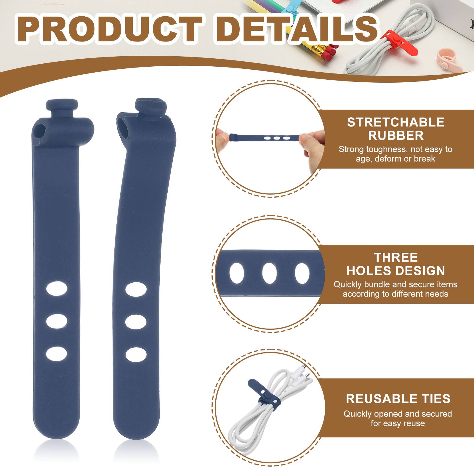 PRODUCT DETAILS

STRETCHABLE RUBBER
Strong toughness, not easy to age, deform or break

THREE HOLES DESIGN
Quickly bundle and secure items according to different needs

REUSABLE TIES
Quickly opened and secured for easy reuse