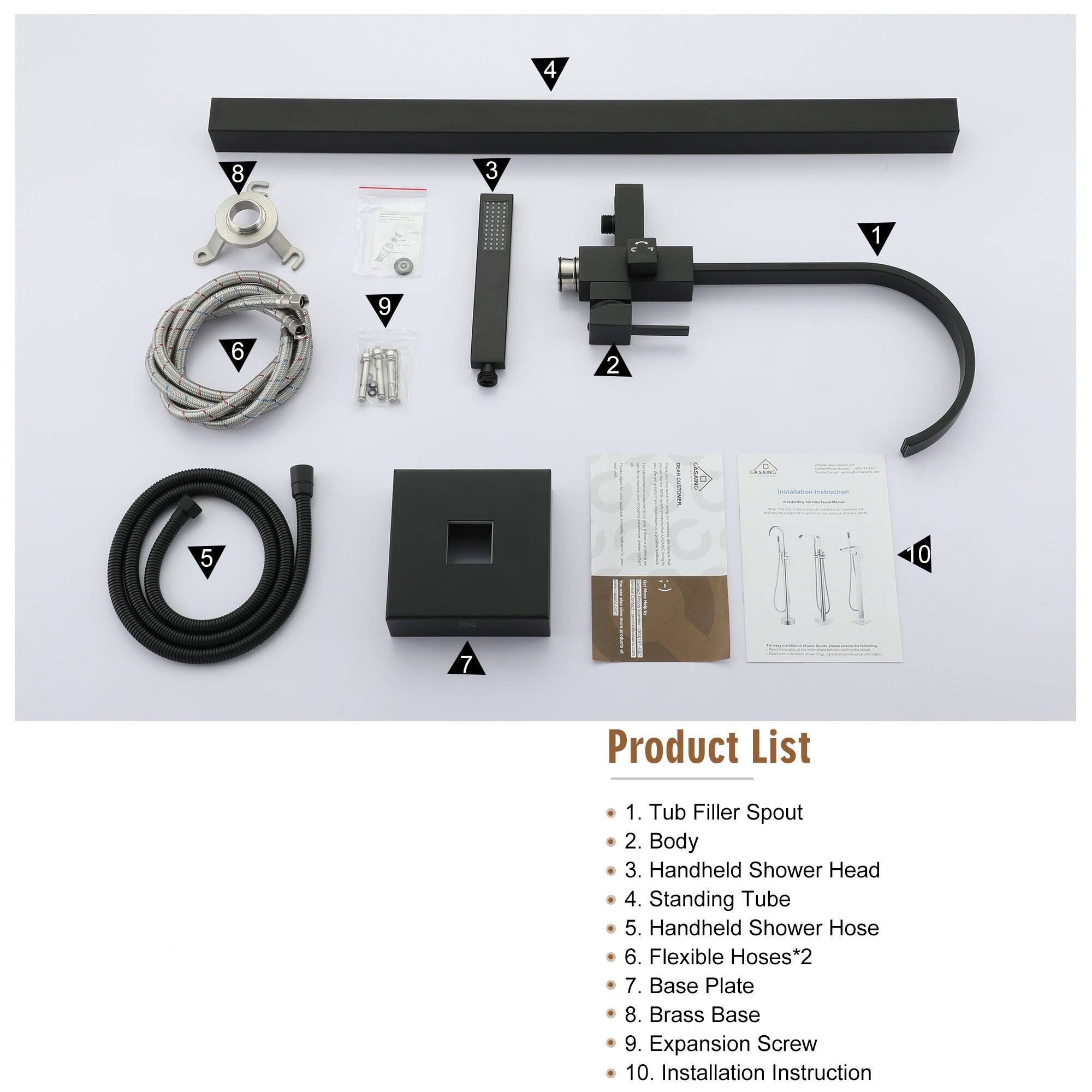 1. Tub Filler Spout
2. Body
3. Handheld Shower Head
4. Standing Tube
5. Handheld Shower Hose
6. Flexible Hoses*2
7. Base Plate
8. Brass Base
9. Expansion Screw
10. Installation Instruction