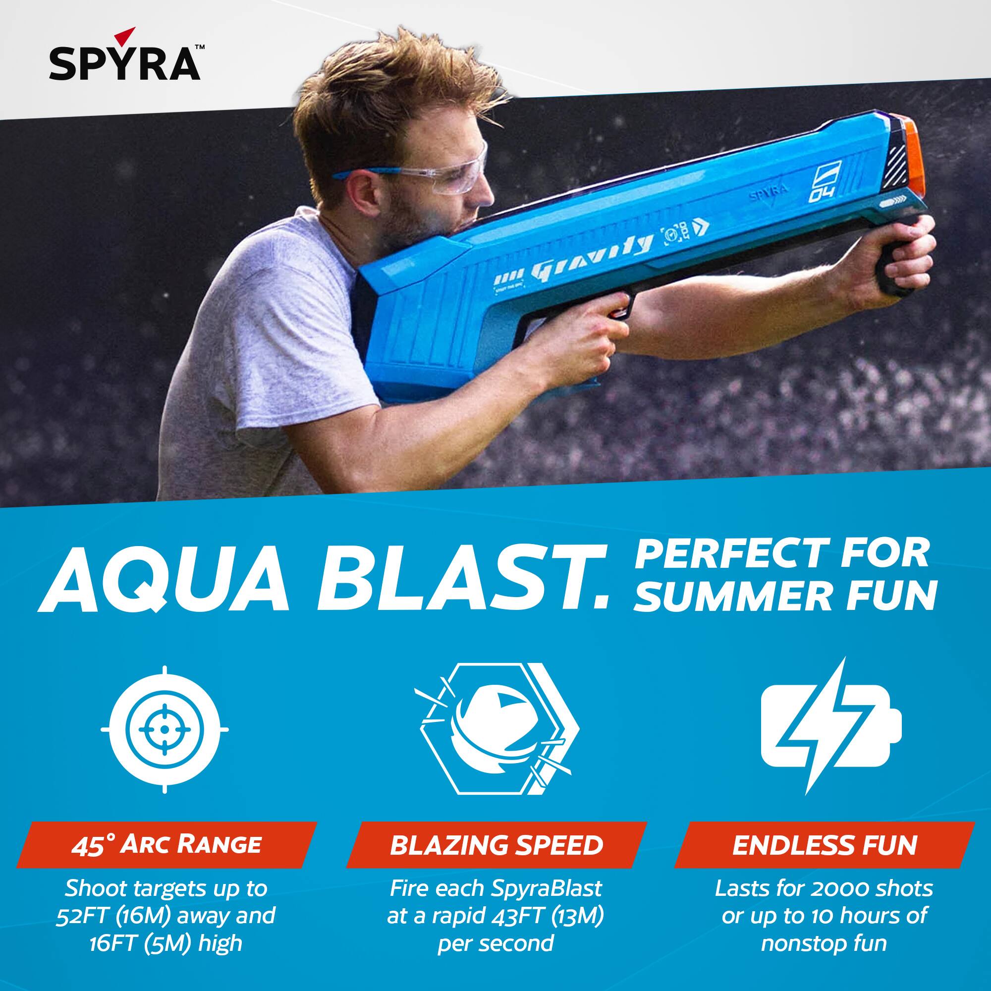 - SPYRA O. AQUA BLAST. PERFECT FOR SUMMER FUN
- 45° ARC RANGE: Shoot targets up to 52FT (16M) away and 16FT (5M) high
- BLAZING SPEED: Fire each SpyraBlast at a rapid 43FT (13M) per second
- ENDLESS FUN: Lasts for 2000 shots or up to 10 hours of nonstop fun