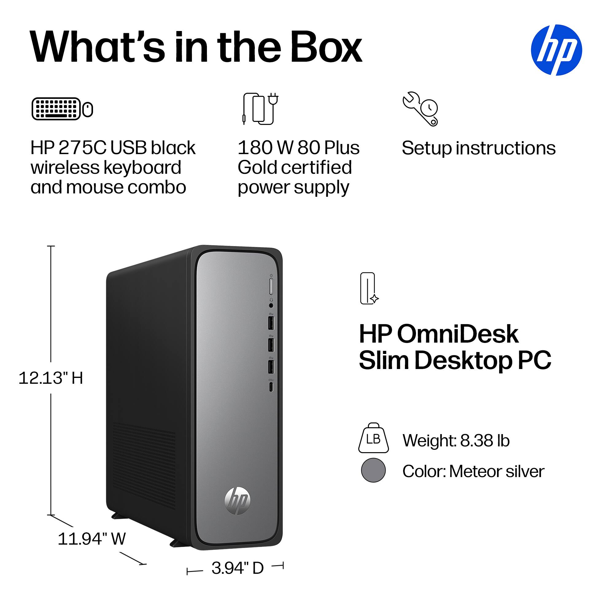 What's in the Box

- HP 275C USB black wireless keyboard and mouse combo
- 180 W 80 Plus Gold certified power supply
- Setup instructions

HP OmniDesk Slim Desktop PC

- 12.13" H
- 11.94" W
- 3.94" D
- Weight: 8.38 lb
- Color: Meteor silver