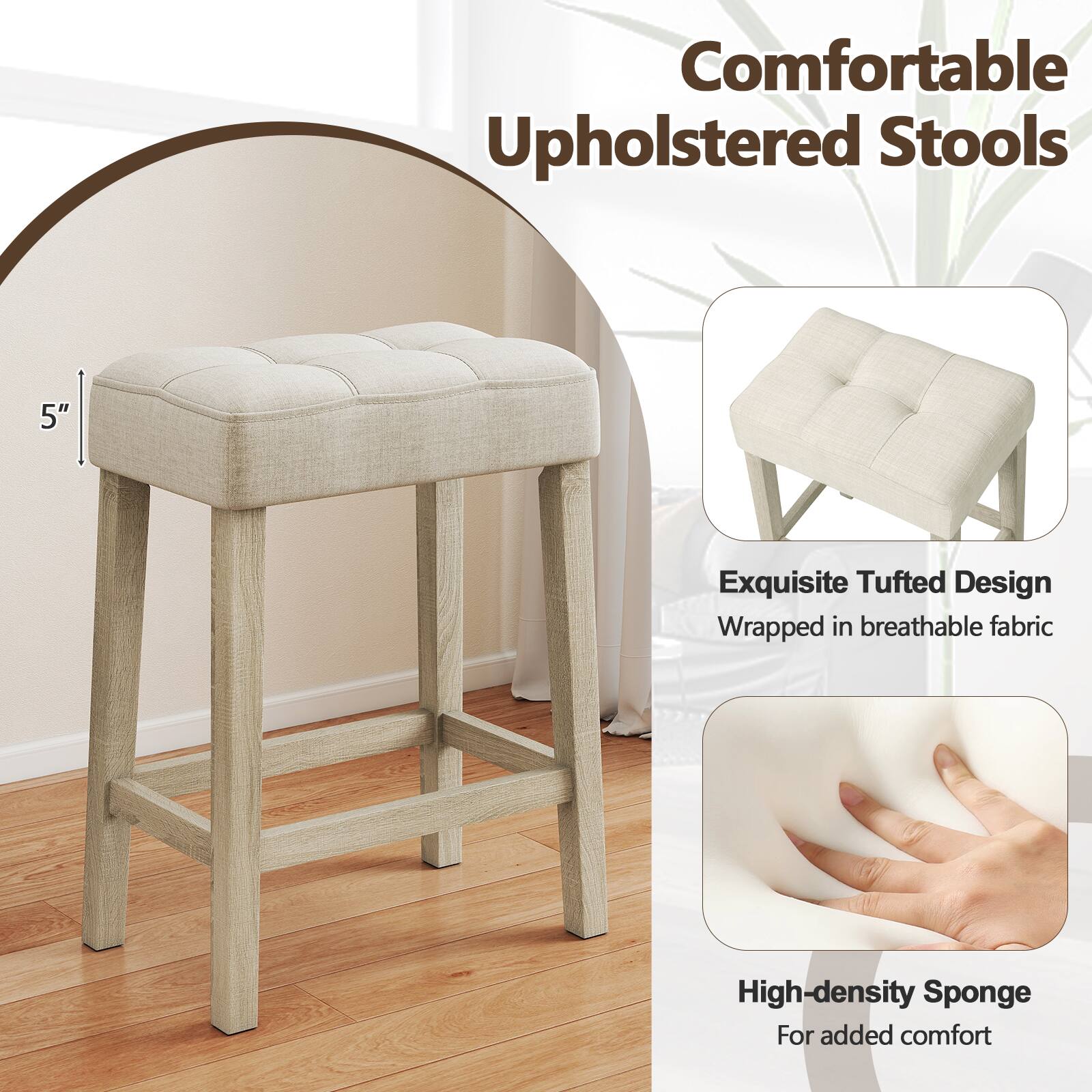 Comfortable Upholstered Stools  
5" Exquisite Tufted Design  
Wrapped in breathable fabric  
High-density Sponge  
For added comfort