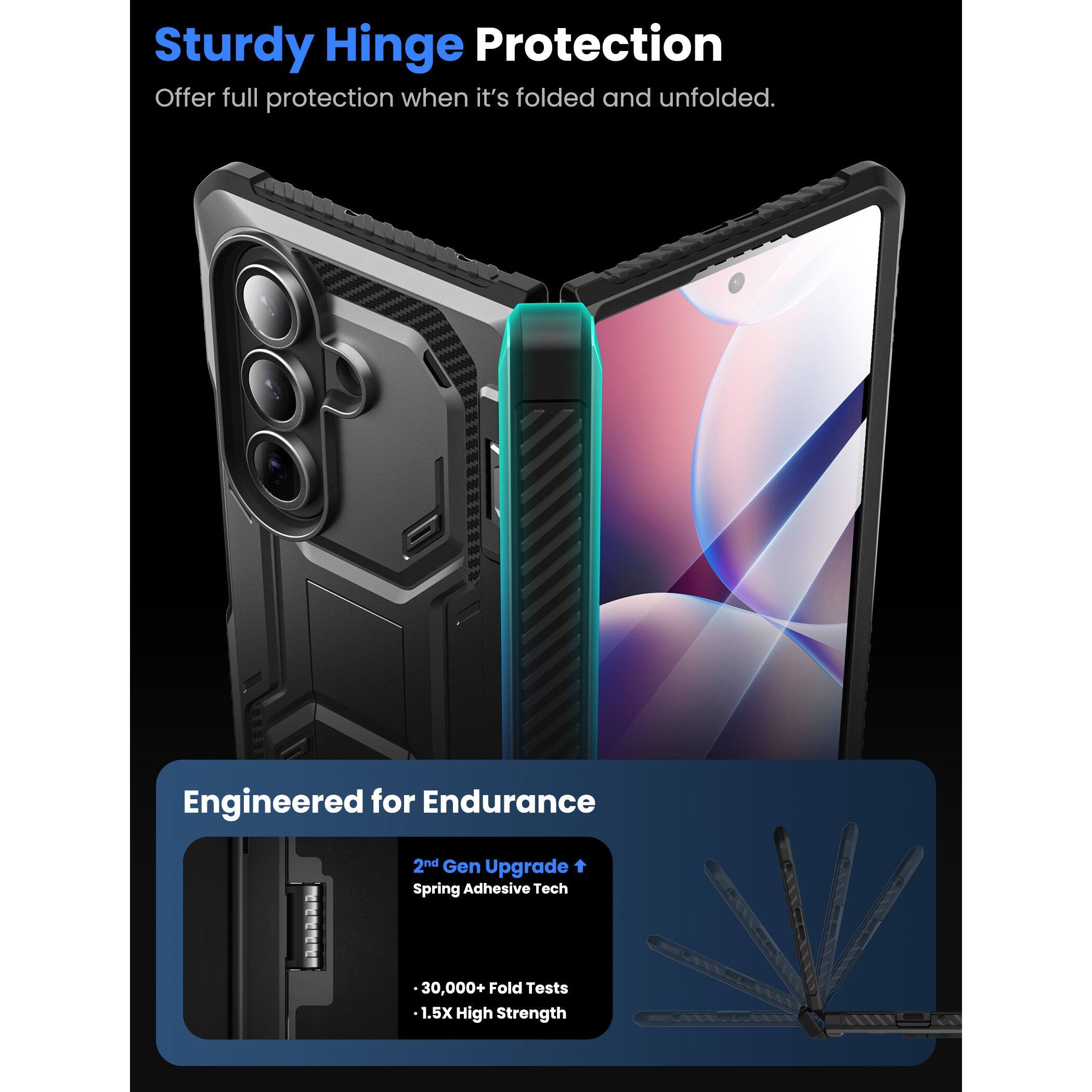 Sturdy Hinge Protection  
Offer full protection when it's folded and unfolded.

Engineered for Endurance  
2nd Gen Upgrade  
Spring Adhesive Tech  
30,000+ Fold Tests  
1.5X High Strength