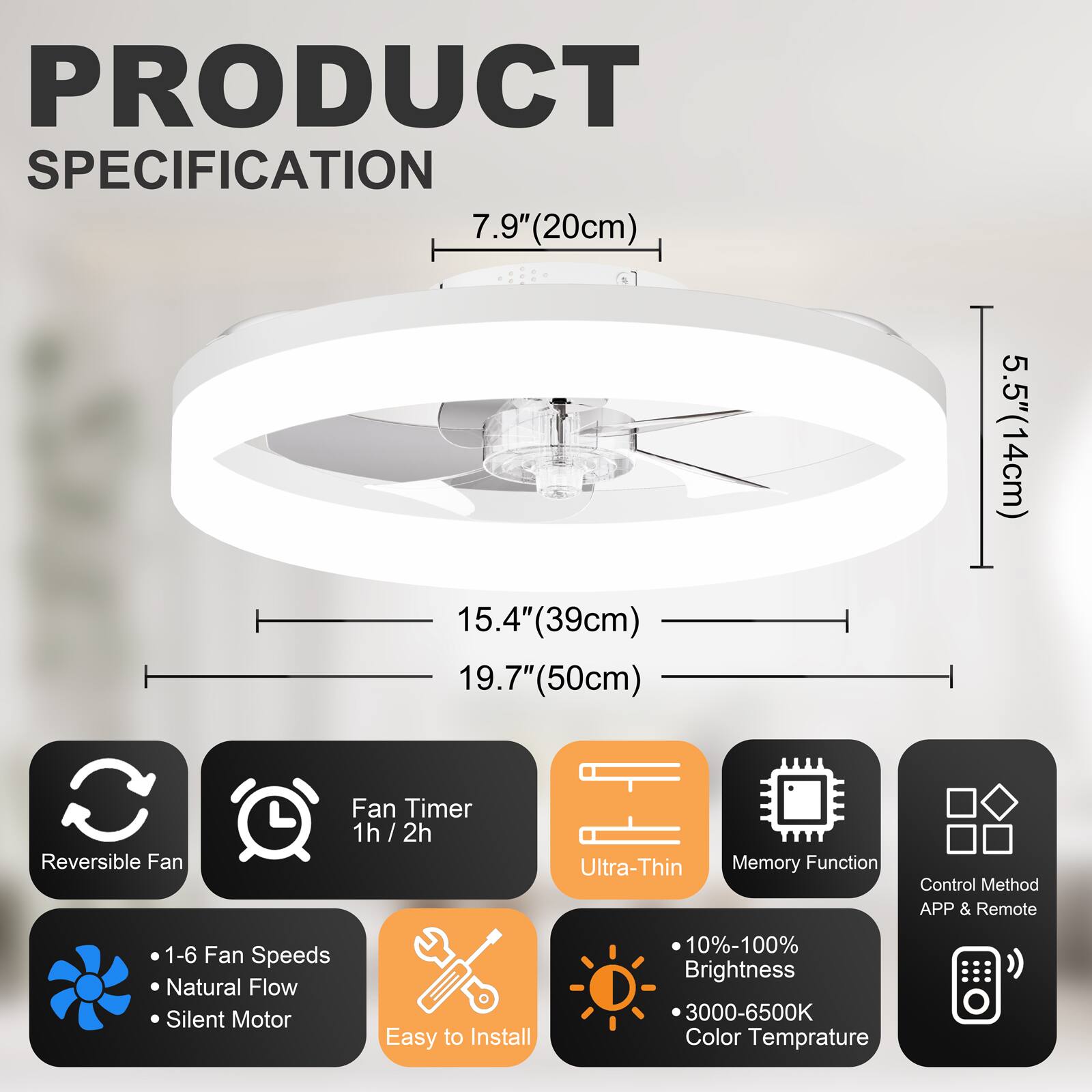 PRODUCT SPECIFICATION

- 7.9" (20cm)
- 15.4" (39cm)
- 19.7" (50cm)
- 5.5" (14cm)

Features:
- Reversible Fan
- Fan Timer: 1h / 2h
- Ultra-Thin
- Memory Function
- Control Method: APP & Remote
- 1-6 Fan Speeds
- Natural Flow
- Silent Motor
- Easy to Install
- 10%-100% Brightness
- 3000-6500K Color Temperature