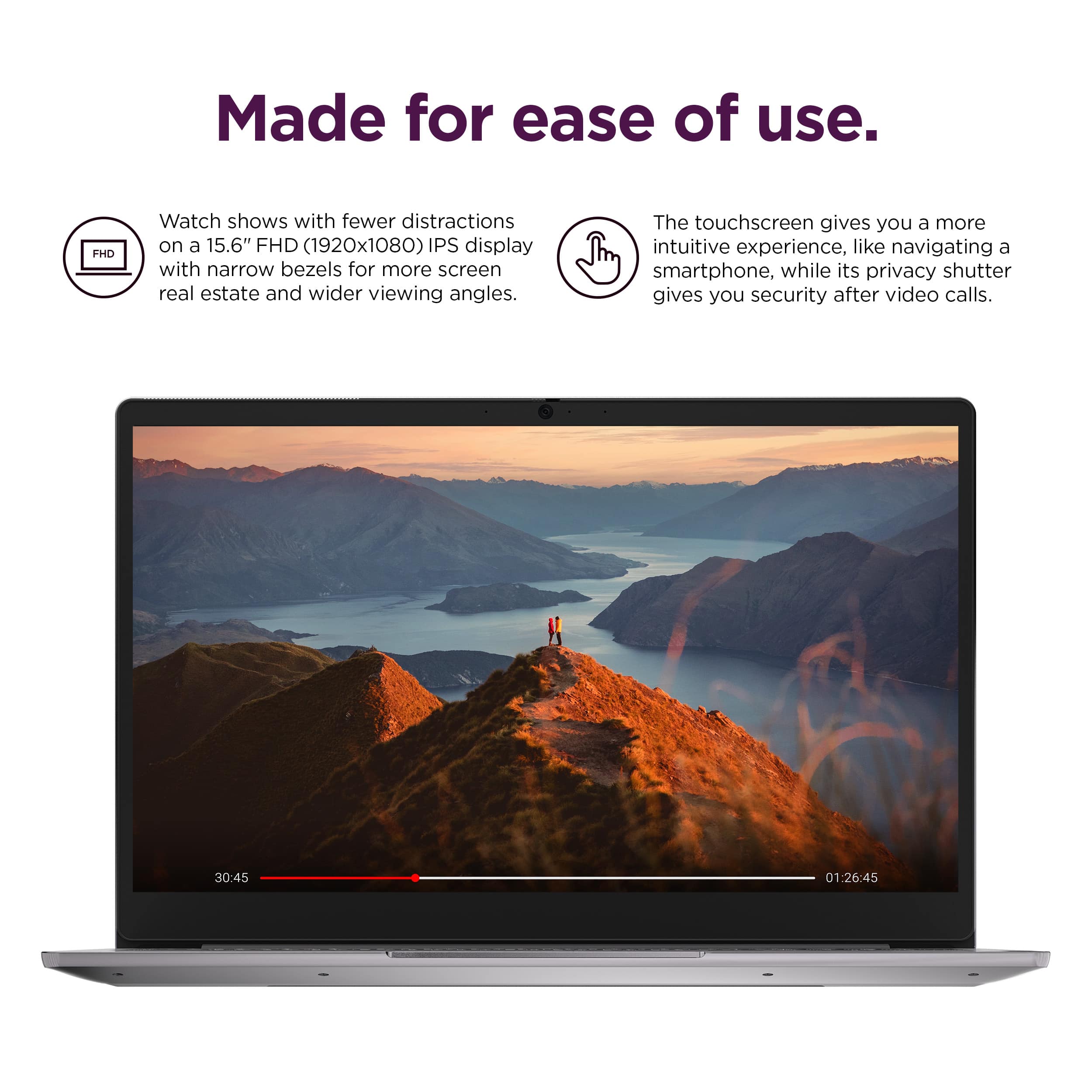 Made for ease of use. Watch shows with fewer distractions on a 15.6" FHD (1920x1080) IPS display with narrow bezels for more screen real estate and wider viewing angles. The touchscreen gives you a more intuitive experience, like navigating a smartphone, while its privacy shutter gives you security after video calls.