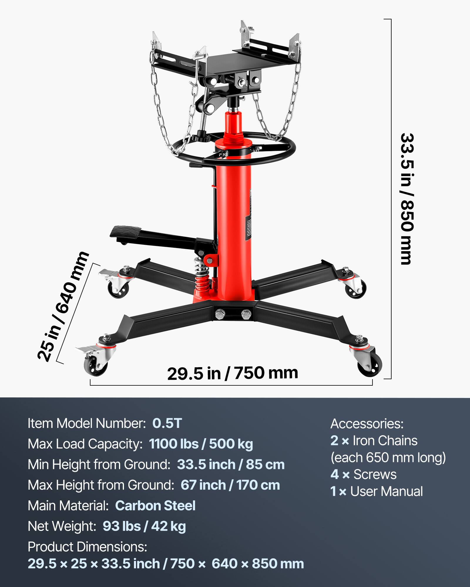 mm 640 25in/640 I in 25 29.5 in I 750 mm 33.5 in/850 850 mm

Item Model Number: 0.5T

Accessories: 
- 2 x Iron Chains (each 650 mm long)
- 4 x Screws
- 1 x User Manual

Max Load Capacity: 1100 lbs / 500 kg

Min Height from Ground: 33.5 inch / 85 cm

Max Height from Ground: 67 inch / 170 cm

Main Material: Carbon Steel

Net Weight: 93 lbs / 42 kg

Product Dimensions: 29.5 x 25 x 33.5 inch / 750 x 640 x 850 mm