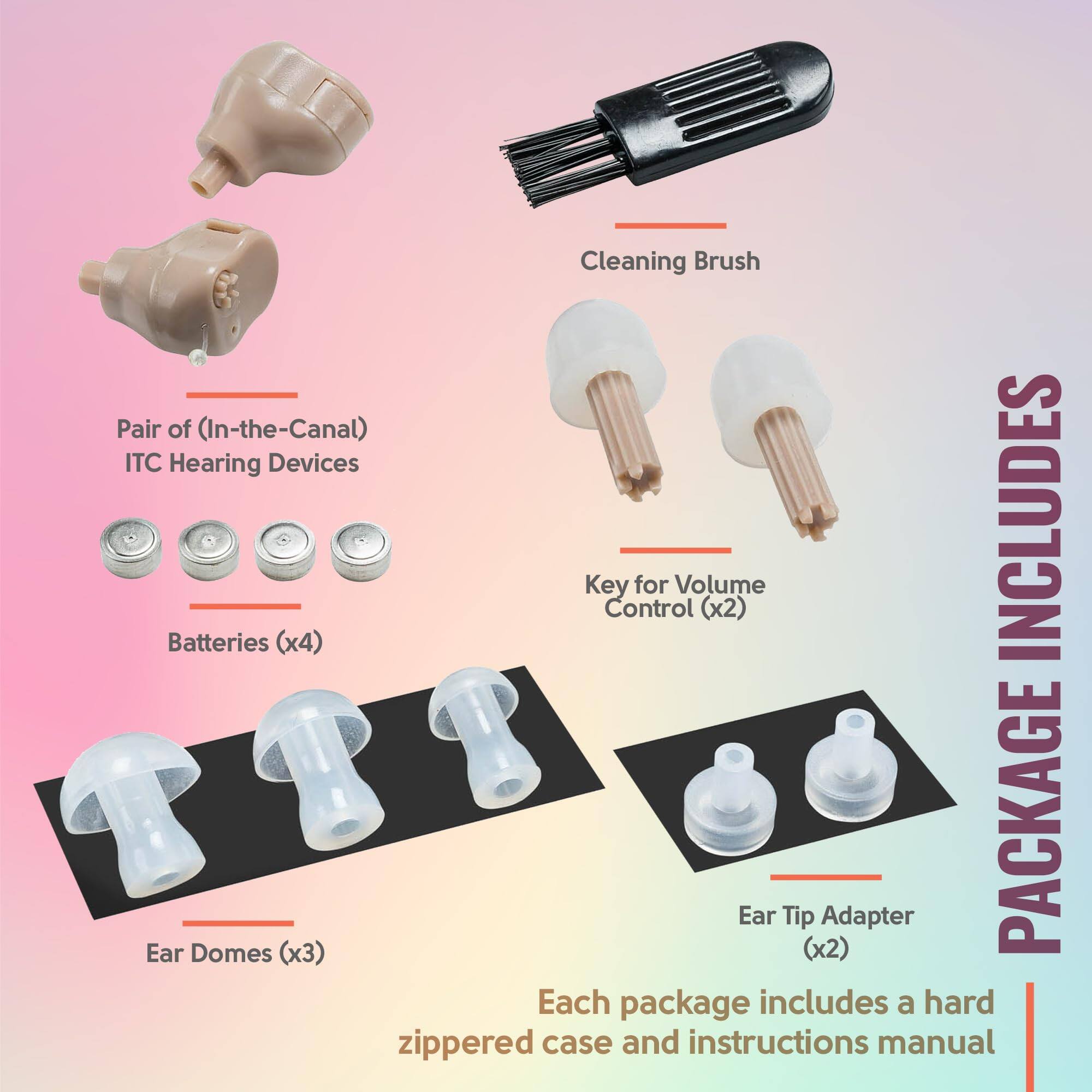 - Pair of (In-the-Canal) ITC Hearing Devices
- Cleaning Brush
- Batteries (x4)
- Key for Volume Control (x2)
- Ear Domes (x3)
- Ear Tip Adapter (x2)

PACKAGE INCLUDES

Each package includes a hard zippered case and instructions manual